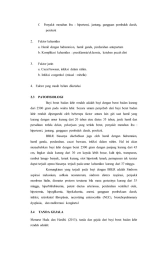 f. Penyakit menahun ibu : hipertensi, jantung, gangguan pembuluh darah,
perokok
2. Faktor kehamilan
a. Hamil dengan hidramnion, hamil ganda, perdarahan antepartum
b. Komplikasi kehamilan : preeklamsia/eklamsia, ketuban pecah dini
3. Faktor janin
a. Cacat bawaan, infeksi dalam rahim.
b. Infeksi congenital (missal : rubella)
4. Faktor yang masih belum diketahui
2.3 PATOFISIOLOGI
Bayi berat badan lahir rendah adalah bayi dengan berat badan kurang
dari 2500 gram pada waktu lahir. Secara umum penyebab dari bayi berat badan
lahir rendah dipengaruhi oleh beberapa factor antara lain gizi saat hamil yang
kurang dengan umur kurang dari 20 tahun atau diatas 35 tahun, jarak hamil dan
persalinan terlalu dekat, pekerjaan yang terlalu berat, penyakit menahun ibu :
hipertensi, jantung, gangguan pembuluh darah, perokok.
BBLR biasanya disebabkan juga oleh hamil dengan hidramnion,
hamil ganda, perdarahan, cacat bawaan, infeksi dalam rahim. Hal ini akan
menyebabkan bayi lahir dengan berat 2500 gram dengan panjang kurang dari 45
cm, lingkar dada kurang dari 30 cm kepala lebih besar, kulit tipis, transparan,
rambut lanugo banyak, lemak kurang, otot hipotonik lemah, pernapasan tak teratur
dapat terjadi apnea biasanya terjadi pada umur kehamilan kurang dari 37 minggu.
Kemungkinan yang terjadi pada bayi dengan BBLR adalah Sindrom
aspirasi mekonium, asfiksia neonatorum, sindrom distres respirasi, penyakit
membran hialin, dismatur preterm terutama bila masa gestasinya kurang dari 35
minggu, hiperbilirubinemia, patent ductus arteriosus, perdarahan ventrikel otak,
hipotermia, hipoglikemia, hipokalsemia, anemi, gangguan pembekuan darah,
infeksi, retrolental fibroplasia, necrotizing enterocolitis (NEC), bronchopulmonary
dysplasia, dan malformasi konginetal
2.4 TANDA GEJALA
Menurut Huda dan Hardhi. (2013), tanda dan gejala dari bayi berat badan lahir
rendah adalah:
 