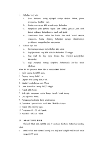 1. Sebelum bayi lahir
a. Pada anamnesa sering dijumpai adanya riwayat abortus, partus
prematurus, dan lahir mati.
b. Pembesaran uterus tidak sesuai tuanya kehamilan.
c. Pergerakan janin pertama terjadi lebih lambat, gerakan janin lebih
lambat walaupun kehamilannya sudah agak lanjut
d. Pertambahan berat badan ibu lambat dan tidak sesuai menurut
seharusnya. Sering dijumpai kehamilan dengan oligradramnion
gravidarum atau perdarahan anterpartum.
2. Setelah bayi lahir
a. Bayi dengan retadasi pertumbuhan intra uterin
b. Bayi premature yang lahir sebelum kehamilan 37 minggu
c. Bayi small for date sama dengan bayi retardasi pertumbuhan
intrauterine.
d. Bayi premature kurang sempurna pertumbuhan alat-alat dalam
tubuhnya.
Selain itu ada gambaran klinis BBLR secara umum adalah :
1. Berat kurang dari 2500 gram.
2. Panjang kurang dari 45 cm.
3. Lingkar dada kurang dari 30 cm.
4. Lingkar kepala kurang dari 33 cm.
5. Umur kehamilan kurang dari 37 minggu.
6. Kepala lebih besar.
7. Kulit tipis, transparan, rambut lanugo banyak, lemak kurang.
8. Otot hipotonik lemah.
9. Pernapasan tak teratur dapat terjadi apnea.
10. Eksremitas : paha abduksi, sendi lutut / kaki fleksi-lurus.
11. Kepala tidak mampu tegak.
12. Pernapasan 40 – 50 kali / menit.
13. Nadi 100 – 140 kali / menit.
2.5 KLASIFIKASI BBLR
Menurut Ribek dkk. (2011), ada 3 klasifikasi dari berat badan lahir rendah,
yakni:
a. Berat badan lahir rendah sedang yaitu bayi lahir dengan berat badan 1501
sampai 2500 gram.
 