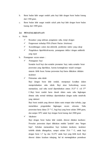 b. Berat badan lahir sangat rendah yaitu bayi lahir dengan berat badan kurang
dari 1500 gram.
c. Berat badan lahir sangat rendah sekali yaitu bayi lahir dengan berat badan
kurang dari 1000 gram.
2.6 PENATALAKSANAAN
a. Medis
  Resusitasi yang adekuat, pengaturan suhu, terapi oksigen
  Pengawasan terhadap PDA (Patent Ductus Arteriosus)
  Keseimbangan cairan dan elektrolit, pemberian nutrisi yang cukup
  Pengelolaan hiperbilirubinemia, penanganan infeksi dengan antibiotik
yang tepat
b. Penanganan secara umum :
  Penanganan bayi
Semakin kecil bayi dan semakin premature bayi, maka semakin besar
perawatan yang diperlukan, karena kemungkinan terjadi serangan
sianosis lebih besar. Semua perawatan bayi harus dilakukan didalam
incubator
  Pelestarian suhu tubuh
Bayi dengan berat lahir rendah, mempunyai kesulitan dalam
mempertahankan suhu tubuh. Bayi akan berkembang secara
memuaskan, asal suhu rectal dipertahankan antara 35,50 C s/d 370
C.Bayi berat rendah harus diasuh dalam suatu suhu lingkungan
dimana suhu normal tubuhnya dipertahankan dengan usaha metabolic
yang minimal.
Bayi berat rendah yang dirawat dalam suatu tempat tidur terbuka, juga
memerlukan pengendalian lingkungan secara seksama. Suhu
perawatan harus diatas 25 0 C, bagi bayi yang berat sekitar 2000 gram,
dan sampai 300C untuk bayi dengan berat kurang dari 2000 gram
  Inkubator
Bayi dengan berat badan lahir rendah, dirawat didalam incubator.
Prosedur perawatan dapat dilakukan melalui “jendela“ atau “lengan
baju“. Sebelum memasukkan bayi kedalam incubator, incubator
terlebih dahulu dihangatkan, sampai sekitar 29,4 0 C, untuk bayi
dengan berat 1,7 kg dan 32,20C untuk bayi yang lebih kecil. Bayi
dirawat dalam keadaan telanjang, hal ini memungkinkan pernafasan
 