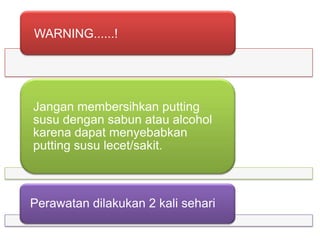 WARNING......!

Jangan membersihkan putting
susu dengan sabun atau alcohol
karena dapat menyebabkan
putting susu lecet/sakit.

Perawatan dilakukan 2 kali sehari

 