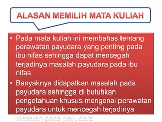 • Pada mata kuliah ini membahas tentang
perawatan payudara yang penting pada
ibu nifas sehingga dapat mencegah
terjadinya masalah payudara pada ibu
nifas
• Banyaknya didapatkan masalah pada
payudara sehingga di butuhkan
pengetahuan khusus mengenai perawatan
payudara untuk mencegah terjadinya
masalah pada payudara

 