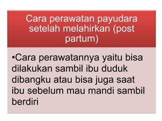 Cara perawatan payudara
setelah melahirkan (post
partum)
•Cara perawatannya yaitu bisa
dilakukan sambil ibu duduk
dibangku atau bisa juga saat
ibu sebelum mau mandi sambil
berdiri

 
