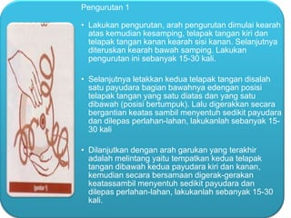 Pengurutan 1

• Lakukan pengurutan, arah pengurutan dimulai kearah
atas kemudian kesamping, telapak tangan kiri dan
telapak tangan kanan kearah sisi kanan. Selanjutnya
diteruskan kearah bawah samping. Lakukan
pengurutan ini sebanyak 15-30 kali.
• Selanjutnya letakkan kedua telapak tangan disalah
satu payudara bagian bawahnya edengan posisi
telapak tangan yang satu diatas dan yang satu
dibawah (posisi bertumpuk). Lalu digerakkan secara
bergantian keatas sambil menyentuh sedikit payudara
dan dilepas perlahan-lahan, lakukanlah sebanyak 1530 kali
• Dilanjutkan dengan arah garukan yang terakhir
adalah melintang yaitu tempatkan kedua telapak
tangan dibawah kedua payudara kiri dan kanan,
kemudian secara bersamaan digerak-gerakan
keatassambil menyentuh sedikit payudara dan
dilepas perlahan-lahan, lakukanlah sebanyak 15-30
kali.

 