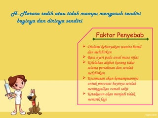 H. Merasa sedih atau tidak mampu mengasuh sendiri
 bayinya dan dirinya sendiri

                                 Faktor Penyebab
                           Dialami kebanyakan wanita hamil
                            dan melahirkan
                           Rasa nyeri pada awal masa nifas
                           Kelelahan akibat kurang tidur
                            selama persalinan dan setelah
                            melahirkan
                           Kecemasan akan kemampuannya
                            untuk merawat bayinya setelah
                            meninggalkan rumah sakit
                           Ketakutan akan menjadi tidak
                            menarik lagi
 