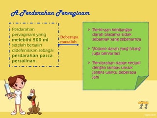 A.Perdarahan Pervaginam

Perdarahan                          Perkiraan kehilangan
pervaginam yang                      darah biasanya tidak
                        Beberapa
melebihi 500 ml                      sebanyak yang sebenarnya
                        masalah
setelah bersalin
didefenisikan sebagai               Volume darah yang hilang
                                     juga bervariasi
perdarahan pasca
persalinan.                         Perdarahan dapat terjadi
                                     dengan lambat untuk
                                     jangka waktu beberapa
                                     jam
 