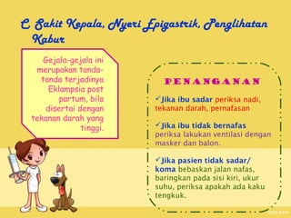 C. Sakit Kepala, Nyeri Epigastrik, Penglihatan
  Kabur
     Gejala-gejala ini
   merupakan tanda-
    tanda terjadinya       Penanganan
      Eklampsia post
         partum, bila    Jika ibu sadar periksa nadi,
     disertai dengan     tekanan darah, pernafasan
  tekanan darah yang
               tinggi.   Jika ibu tidak bernafas
                         periksa lakukan ventilasi dengan
                         masker dan balon.

                         Jika pasien tidak sadar/
                         koma bebaskan jalan nafas,
                         baringkan pada sisi kiri, ukur
                         suhu, periksa apakah ada kaku
                         tengkuk.
 