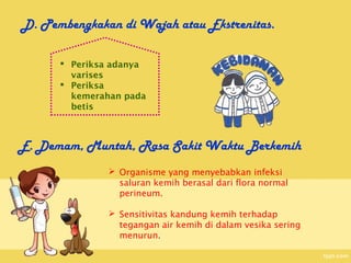 D. Pembengkakan di Wajah atau Ekstrenitas.

       Periksa adanya
        varises
       Periksa
        kemerahan pada
        betis



E. Demam, Muntah, Rasa Sakit Waktu Berkemih
               Organisme yang menyebabkan infeksi
                saluran kemih berasal dari flora normal
                perineum.

               Sensitivitas kandung kemih terhadap
                tegangan air kemih di dalam vesika sering
                menurun.
 
