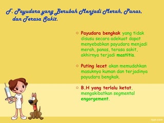 F. Payudara yang Berubah Menjadi Merah, Panas,
  dan Terasa Sakit.

                       o Payudara bengkak yang tidak
                         disusu secara adekuat dapat
                         menyebabkan payudara menjadi
                         merah, panas, terasa sakit,
                         akhirnya terjadi mastitis.

                       o Puting lecet akan memudahkan
                         masuknya kuman dan terjadinya
                         payudara bengkak.

                       o B.H yang terlalu ketat,
                         mengakibatkan segmental
                         engorgement.
 