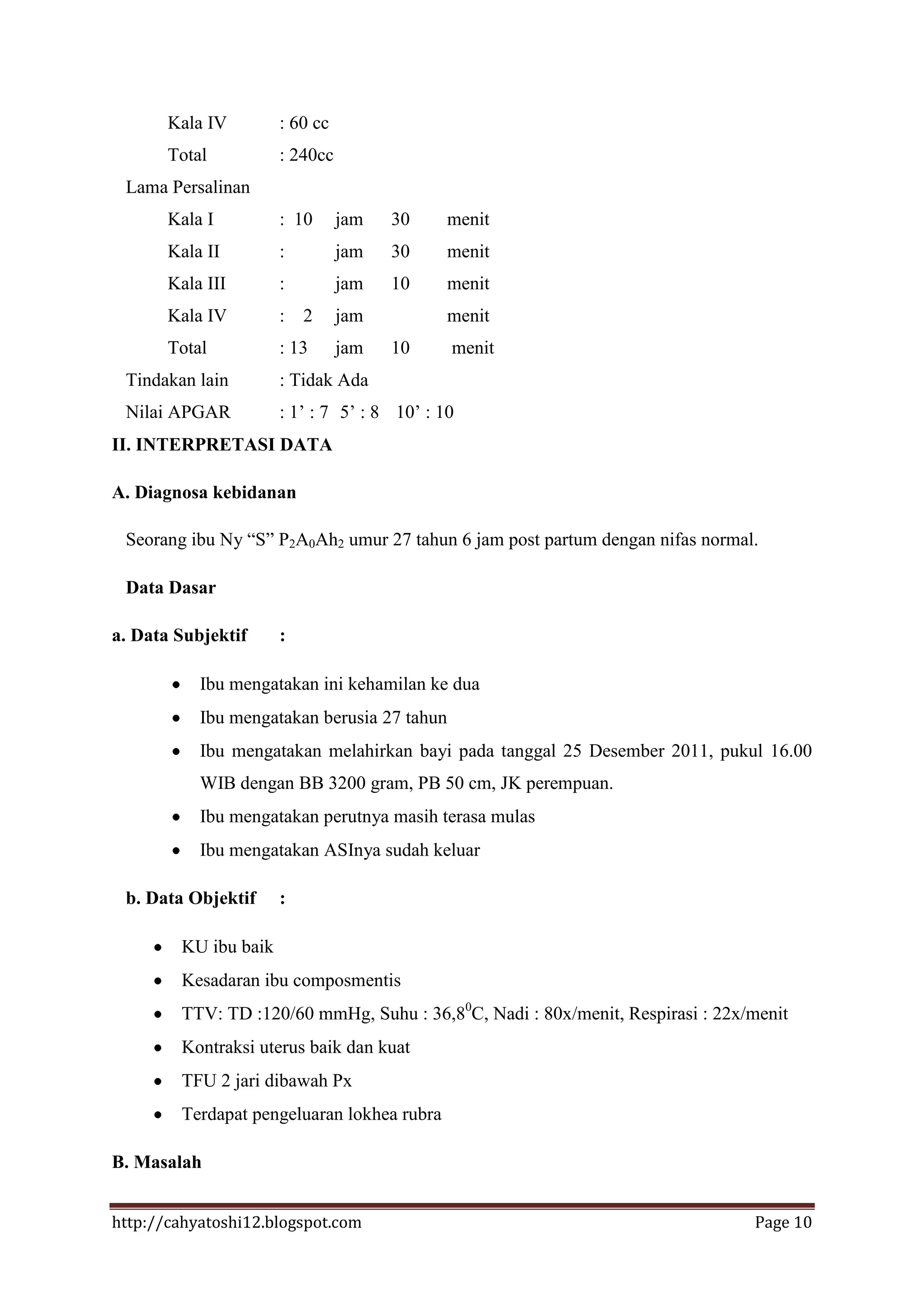 Kala IV        : 60 cc
       Total          : 240cc
 Lama Persalinan
       Kala I         : 10      jam   30     menit
       Kala II        :         jam   30     menit
       Kala III       :         jam   10     menit
       Kala IV        :   2     jam          menit
       Total          : 13      jam   10     menit
 Tindakan lain        : Tidak Ada
 Nilai APGAR          : 1’ : 7 5’ : 8 10’ : 10
II. INTERPRETASI DATA

A. Diagnosa kebidanan

 Seorang ibu Ny “S” P2A0Ah2 umur 27 tahun 6 jam post partum dengan nifas normal.

 Data Dasar

a. Data Subjektif     :

           Ibu mengatakan ini kehamilan ke dua
           Ibu mengatakan berusia 27 tahun
           Ibu mengatakan melahirkan bayi pada tanggal 25 Desember 2011, pukul 16.00
           WIB dengan BB 3200 gram, PB 50 cm, JK perempuan.
           Ibu mengatakan perutnya masih terasa mulas
           Ibu mengatakan ASInya sudah keluar

 b. Data Objektif     :

        KU ibu baik
        Kesadaran ibu composmentis
        TTV: TD :120/60 mmHg, Suhu : 36,80C, Nadi : 80x/menit, Respirasi : 22x/menit
        Kontraksi uterus baik dan kuat
        TFU 2 jari dibawah Px
        Terdapat pengeluaran lokhea rubra

B. Masalah


http://cahyatoshi12.blogspot.com                                               Page 10
 