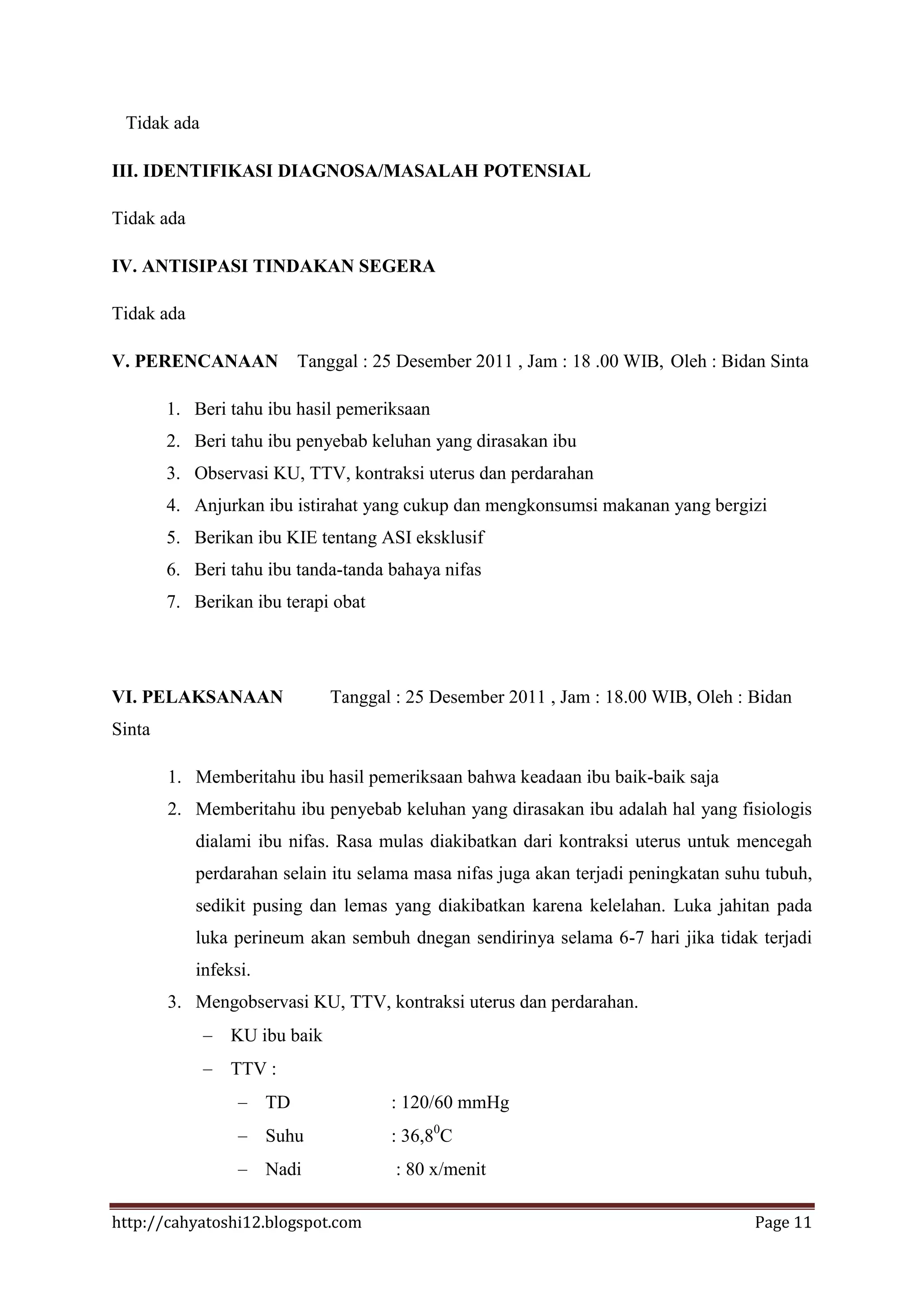 Tidak ada

III. IDENTIFIKASI DIAGNOSA/MASALAH POTENSIAL

Tidak ada

IV. ANTISIPASI TINDAKAN SEGERA

Tidak ada

V. PERENCANAAN              Tanggal : 25 Desember 2011 , Jam : 18 .00 WIB, Oleh : Bidan Sinta

        1. Beri tahu ibu hasil pemeriksaan
        2. Beri tahu ibu penyebab keluhan yang dirasakan ibu
        3. Observasi KU, TTV, kontraksi uterus dan perdarahan
        4. Anjurkan ibu istirahat yang cukup dan mengkonsumsi makanan yang bergizi
        5. Berikan ibu KIE tentang ASI eksklusif
        6. Beri tahu ibu tanda-tanda bahaya nifas
        7. Berikan ibu terapi obat




VI. PELAKSANAAN                 Tanggal : 25 Desember 2011 , Jam : 18.00 WIB, Oleh : Bidan
Sinta

        1. Memberitahu ibu hasil pemeriksaan bahwa keadaan ibu baik-baik saja
        2. Memberitahu ibu penyebab keluhan yang dirasakan ibu adalah hal yang fisiologis
            dialami ibu nifas. Rasa mulas diakibatkan dari kontraksi uterus untuk mencegah
            perdarahan selain itu selama masa nifas juga akan terjadi peningkatan suhu tubuh,
            sedikit pusing dan lemas yang diakibatkan karena kelelahan. Luka jahitan pada
            luka perineum akan sembuh dnegan sendirinya selama 6-7 hari jika tidak terjadi
            infeksi.
        3. Mengobservasi KU, TTV, kontraksi uterus dan perdarahan.
                 KU ibu baik
                 TTV :
                       TD              : 120/60 mmHg
                       Suhu            : 36,80C
                       Nadi             : 80 x/menit

http://cahyatoshi12.blogspot.com                                                      Page 11
 