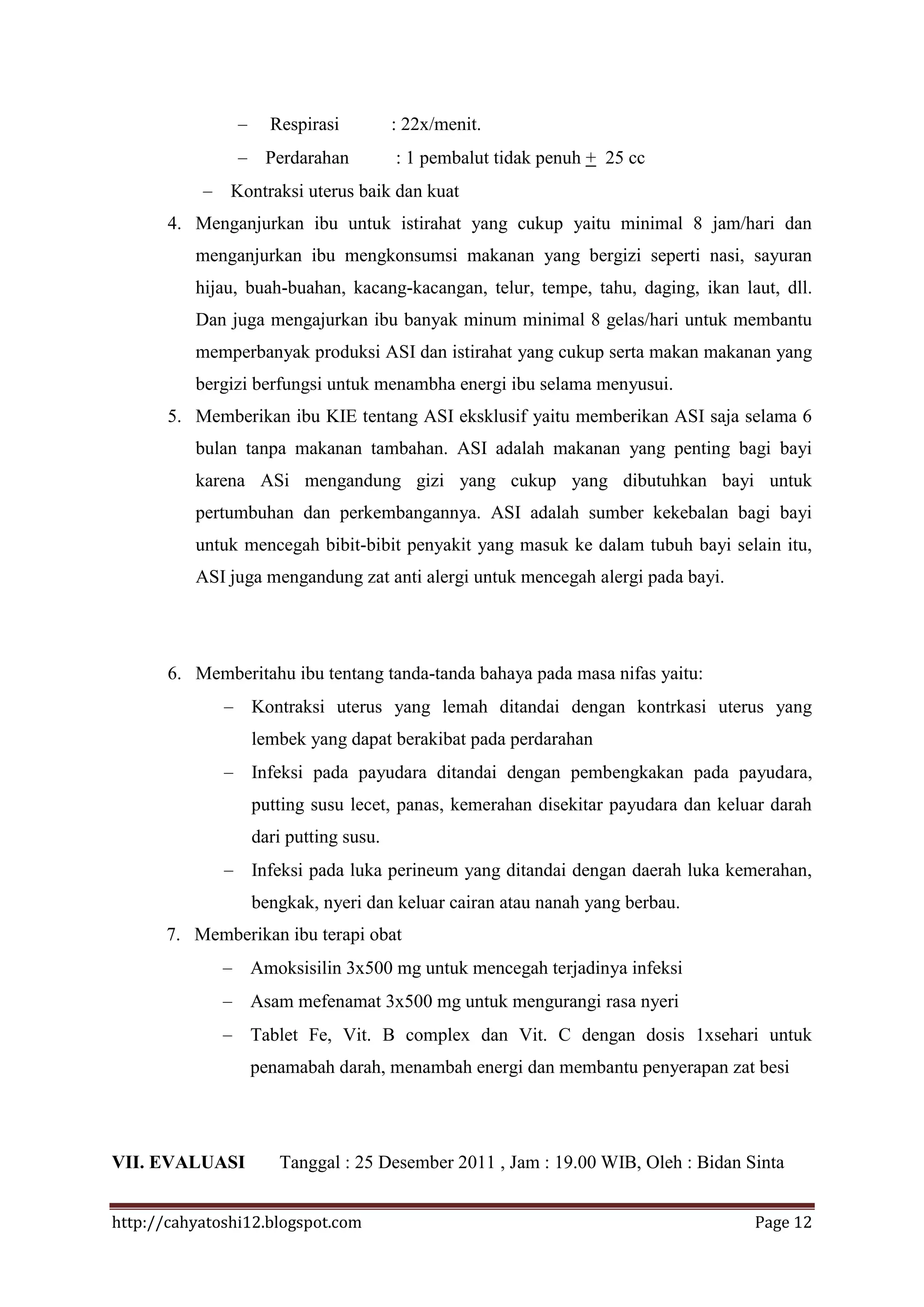 Respirasi         : 22x/menit.
                   Perdarahan         : 1 pembalut tidak penuh + 25 cc
               Kontraksi uterus baik dan kuat
       4. Menganjurkan ibu untuk istirahat yang cukup yaitu minimal 8 jam/hari dan
          menganjurkan ibu mengkonsumsi makanan yang bergizi seperti nasi, sayuran
          hijau, buah-buahan, kacang-kacangan, telur, tempe, tahu, daging, ikan laut, dll.
          Dan juga mengajurkan ibu banyak minum minimal 8 gelas/hari untuk membantu
          memperbanyak produksi ASI dan istirahat yang cukup serta makan makanan yang
          bergizi berfungsi untuk menambha energi ibu selama menyusui.
       5. Memberikan ibu KIE tentang ASI eksklusif yaitu memberikan ASI saja selama 6
          bulan tanpa makanan tambahan. ASI adalah makanan yang penting bagi bayi
          karena ASi mengandung gizi yang cukup yang dibutuhkan bayi untuk
          pertumbuhan dan perkembangannya. ASI adalah sumber kekebalan bagi bayi
          untuk mencegah bibit-bibit penyakit yang masuk ke dalam tubuh bayi selain itu,
          ASI juga mengandung zat anti alergi untuk mencegah alergi pada bayi.




       6. Memberitahu ibu tentang tanda-tanda bahaya pada masa nifas yaitu:
                 Kontraksi uterus yang lemah ditandai dengan kontrkasi uterus yang
                 lembek yang dapat berakibat pada perdarahan
                 Infeksi pada payudara ditandai dengan pembengkakan pada payudara,
                 putting susu lecet, panas, kemerahan disekitar payudara dan keluar darah
                 dari putting susu.
                 Infeksi pada luka perineum yang ditandai dengan daerah luka kemerahan,
                 bengkak, nyeri dan keluar cairan atau nanah yang berbau.
       7. Memberikan ibu terapi obat
                 Amoksisilin 3x500 mg untuk mencegah terjadinya infeksi
                 Asam mefenamat 3x500 mg untuk mengurangi rasa nyeri
                 Tablet Fe, Vit. B complex dan Vit. C dengan dosis 1xsehari untuk
                 penamabah darah, menambah energi dan membantu penyerapan zat besi




VII. EVALUASI        Tanggal : 25 Desember 2011 , Jam : 19.00 WIB, Oleh : Bidan Sinta


http://cahyatoshi12.blogspot.com                                                  Page 12
 