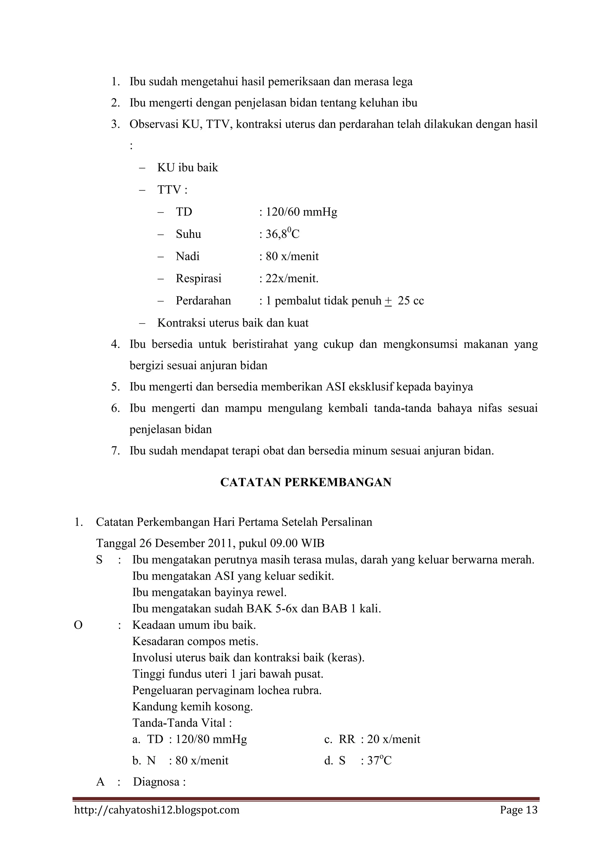1. Ibu sudah mengetahui hasil pemeriksaan dan merasa lega
       2. Ibu mengerti dengan penjelasan bidan tentang keluhan ibu
       3. Observasi KU, TTV, kontraksi uterus dan perdarahan telah dilakukan dengan hasil
           :
                   KU ibu baik
                   TTV :
                       TD              : 120/60 mmHg
                       Suhu            : 36,80C
                       Nadi            : 80 x/menit
                       Respirasi       : 22x/menit.
                       Perdarahan      : 1 pembalut tidak penuh + 25 cc
                   Kontraksi uterus baik dan kuat
       4. Ibu bersedia untuk beristirahat yang cukup dan mengkonsumsi makanan yang
           bergizi sesuai anjuran bidan
       5. Ibu mengerti dan bersedia memberikan ASI eksklusif kepada bayinya
       6. Ibu mengerti dan mampu mengulang kembali tanda-tanda bahaya nifas sesuai
           penjelasan bidan
       7. Ibu sudah mendapat terapi obat dan bersedia minum sesuai anjuran bidan.

                                 CATATAN PERKEMBANGAN


1.   Catatan Perkembangan Hari Pertama Setelah Persalinan
     Tanggal 26 Desember 2011, pukul 09.00 WIB
     S : Ibu mengatakan perutnya masih terasa mulas, darah yang keluar berwarna merah.
           Ibu mengatakan ASI yang keluar sedikit.
           Ibu mengatakan bayinya rewel.
           Ibu mengatakan sudah BAK 5-6x dan BAB 1 kali.
O       : Keadaan umum ibu baik.
           Kesadaran compos metis.
           Involusi uterus baik dan kontraksi baik (keras).
           Tinggi fundus uteri 1 jari bawah pusat.
           Pengeluaran pervaginam lochea rubra.
           Kandung kemih kosong.
           Tanda-Tanda Vital :
           a. TD : 120/80 mmHg                     c. RR : 20 x/menit
           b. N      : 80 x/menit                     d. S   : 37oC
     A :       Diagnosa :

http://cahyatoshi12.blogspot.com                                                    Page 13
 