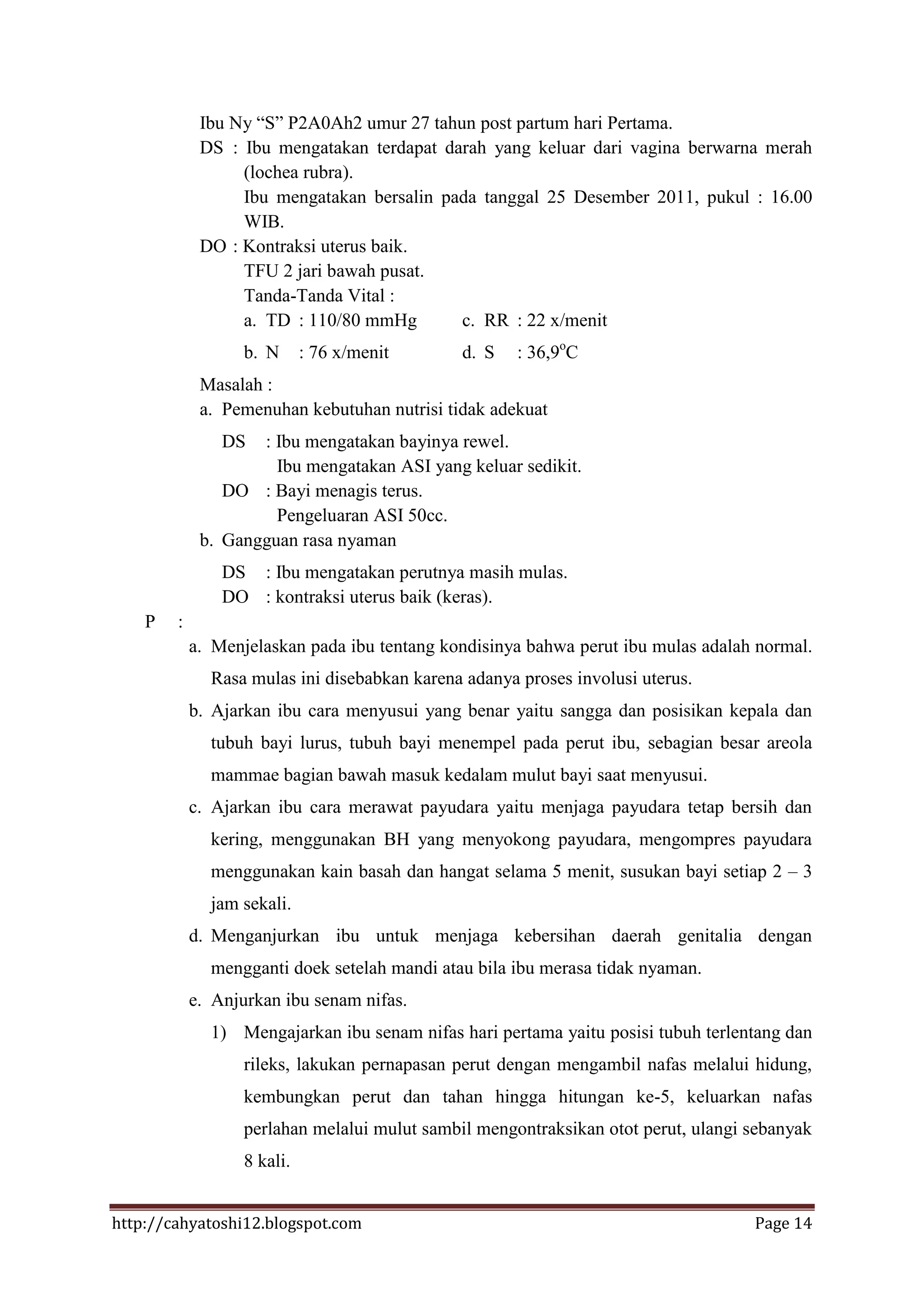 Ibu Ny “S” P2A0Ah2 umur 27 tahun post partum hari Pertama.
             DS : Ibu mengatakan terdapat darah yang keluar dari vagina berwarna merah
                  (lochea rubra).
                  Ibu mengatakan bersalin pada tanggal 25 Desember 2011, pukul : 16.00
                  WIB.
             DO : Kontraksi uterus baik.
                  TFU 2 jari bawah pusat.
                  Tanda-Tanda Vital :
                  a. TD : 110/80 mmHg       c. RR : 22 x/menit
                   b. N      : 76 x/menit      d. S   : 36,9oC
             Masalah :
             a. Pemenuhan kebutuhan nutrisi tidak adekuat
                DS  : Ibu mengatakan bayinya rewel.
                      Ibu mengatakan ASI yang keluar sedikit.
                DO : Bayi menagis terus.
                      Pengeluaran ASI 50cc.
             b. Gangguan rasa nyaman
                DS : Ibu mengatakan perutnya masih mulas.
                DO : kontraksi uterus baik (keras).
    P   :
            a. Menjelaskan pada ibu tentang kondisinya bahwa perut ibu mulas adalah normal.
              Rasa mulas ini disebabkan karena adanya proses involusi uterus.
            b. Ajarkan ibu cara menyusui yang benar yaitu sangga dan posisikan kepala dan
              tubuh bayi lurus, tubuh bayi menempel pada perut ibu, sebagian besar areola
              mammae bagian bawah masuk kedalam mulut bayi saat menyusui.
            c. Ajarkan ibu cara merawat payudara yaitu menjaga payudara tetap bersih dan
              kering, menggunakan BH yang menyokong payudara, mengompres payudara
              menggunakan kain basah dan hangat selama 5 menit, susukan bayi setiap 2 – 3
              jam sekali.
            d. Menganjurkan ibu untuk menjaga kebersihan daerah genitalia dengan
              mengganti doek setelah mandi atau bila ibu merasa tidak nyaman.
            e. Anjurkan ibu senam nifas.
              1) Mengajarkan ibu senam nifas hari pertama yaitu posisi tubuh terlentang dan
                   rileks, lakukan pernapasan perut dengan mengambil nafas melalui hidung,
                   kembungkan perut dan tahan hingga hitungan ke-5, keluarkan nafas
                   perlahan melalui mulut sambil mengontraksikan otot perut, ulangi sebanyak
                   8 kali.


http://cahyatoshi12.blogspot.com                                                    Page 14
 