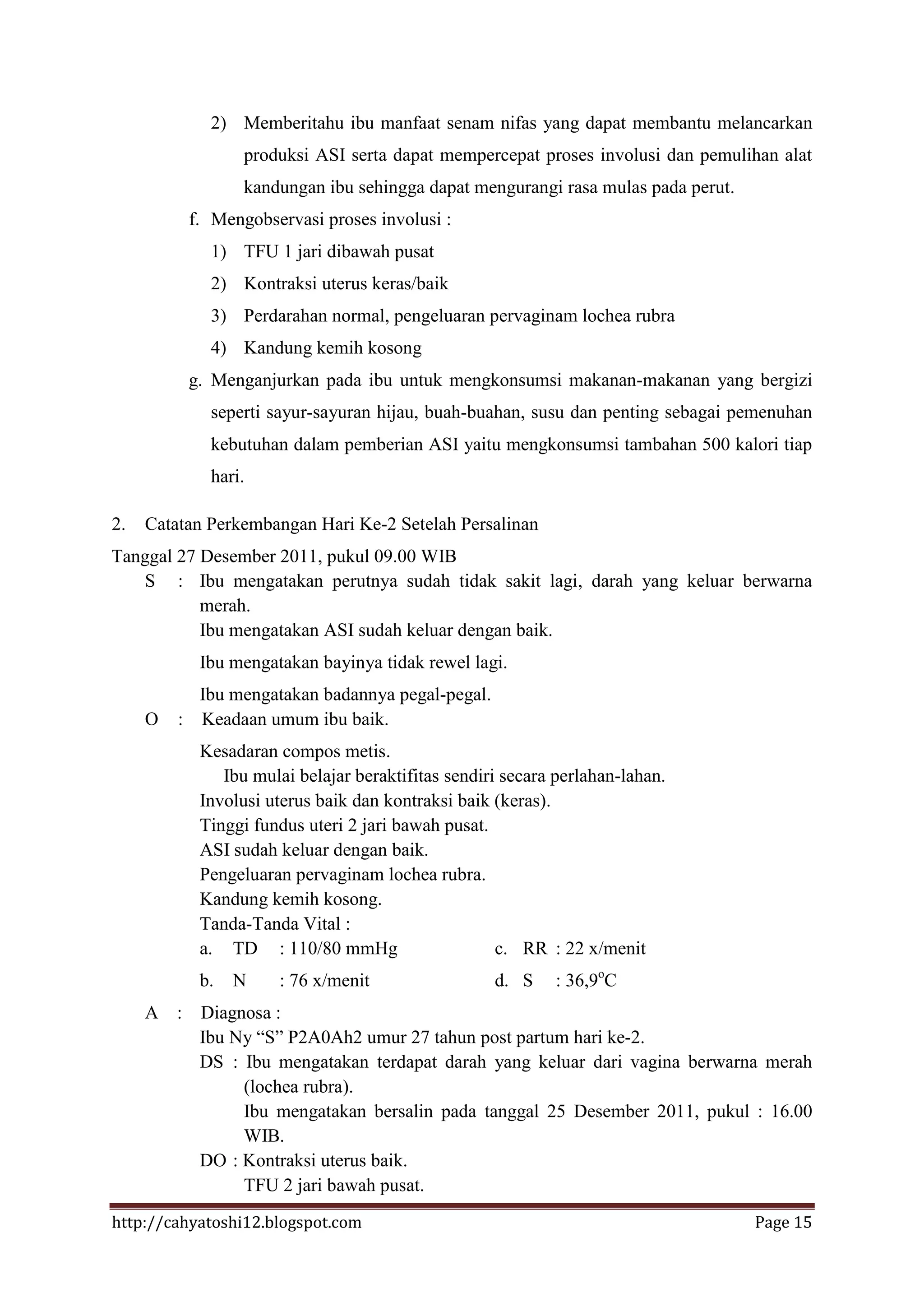 2) Memberitahu ibu manfaat senam nifas yang dapat membantu melancarkan
                  produksi ASI serta dapat mempercepat proses involusi dan pemulihan alat
                  kandungan ibu sehingga dapat mengurangi rasa mulas pada perut.
           f. Mengobservasi proses involusi :
             1) TFU 1 jari dibawah pusat
             2) Kontraksi uterus keras/baik
             3) Perdarahan normal, pengeluaran pervaginam lochea rubra
             4) Kandung kemih kosong
           g. Menganjurkan pada ibu untuk mengkonsumsi makanan-makanan yang bergizi
             seperti sayur-sayuran hijau, buah-buahan, susu dan penting sebagai pemenuhan
             kebutuhan dalam pemberian ASI yaitu mengkonsumsi tambahan 500 kalori tiap
             hari.

2.   Catatan Perkembangan Hari Ke-2 Setelah Persalinan
Tanggal 27 Desember 2011, pukul 09.00 WIB
    S : Ibu mengatakan perutnya sudah tidak sakit lagi, darah yang keluar berwarna
           merah.
           Ibu mengatakan ASI sudah keluar dengan baik.
            Ibu mengatakan bayinya tidak rewel lagi.
           Ibu mengatakan badannya pegal-pegal.
     O   : Keadaan umum ibu baik.
            Kesadaran compos metis.
               Ibu mulai belajar beraktifitas sendiri secara perlahan-lahan.
            Involusi uterus baik dan kontraksi baik (keras).
            Tinggi fundus uteri 2 jari bawah pusat.
            ASI sudah keluar dengan baik.
            Pengeluaran pervaginam lochea rubra.
            Kandung kemih kosong.
            Tanda-Tanda Vital :
            a. TD : 110/80 mmHg                      c. RR : 22 x/menit
            b.   N    : 76 x/menit                  d. S    : 36,9oC
     A :    Diagnosa :
            Ibu Ny “S” P2A0Ah2 umur 27 tahun post partum hari ke-2.
            DS : Ibu mengatakan terdapat darah yang keluar dari vagina berwarna merah
                 (lochea rubra).
                 Ibu mengatakan bersalin pada tanggal 25 Desember 2011, pukul : 16.00
                 WIB.
            DO : Kontraksi uterus baik.
                 TFU 2 jari bawah pusat.
http://cahyatoshi12.blogspot.com                                                   Page 15
 