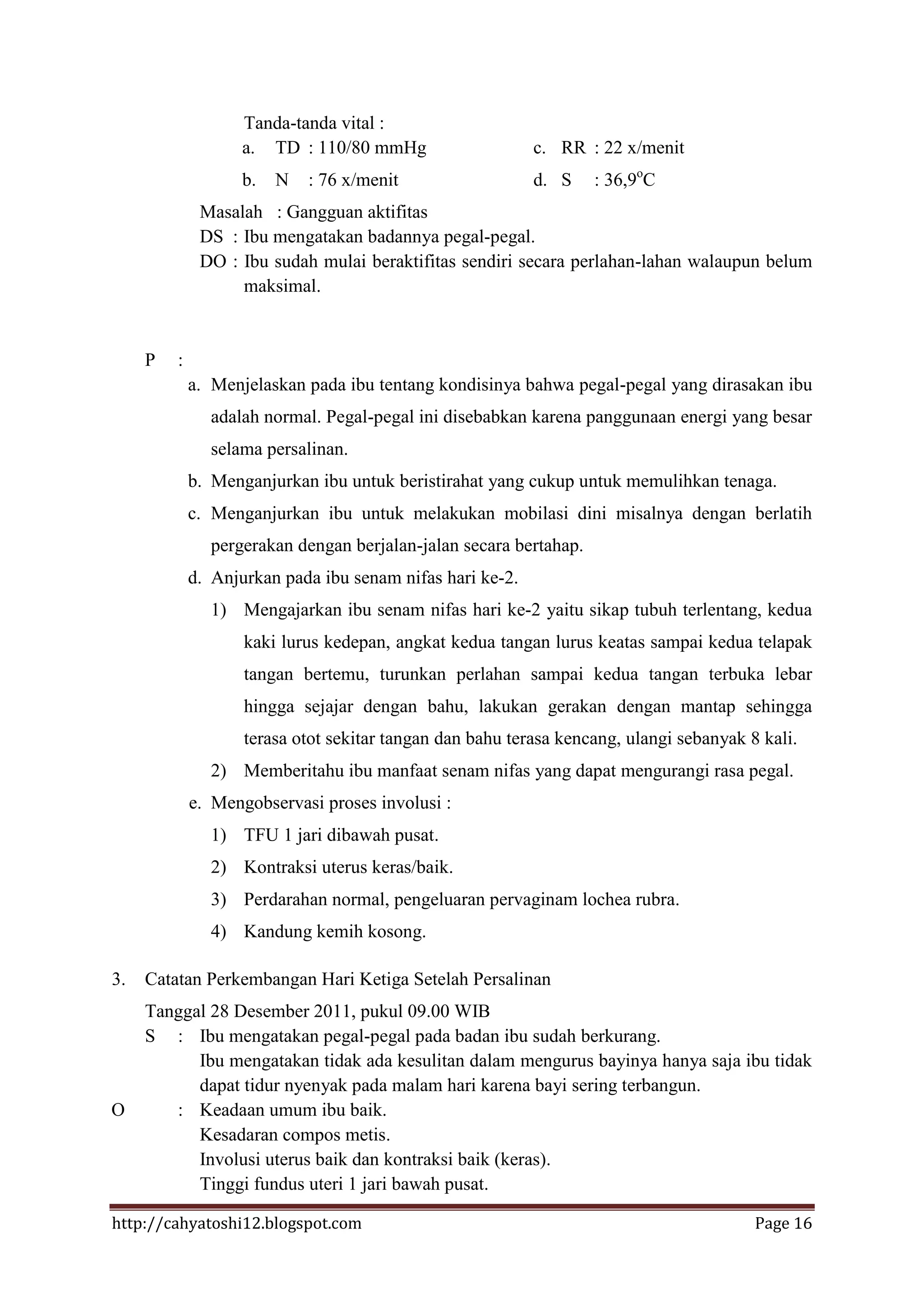 Tanda-tanda vital :
                    a. TD : 110/80 mmHg                    c. RR : 22 x/menit
                    b.   N   : 76 x/menit                  d. S    : 36,9oC
              Masalah : Gangguan aktifitas
              DS : Ibu mengatakan badannya pegal-pegal.
              DO : Ibu sudah mulai beraktifitas sendiri secara perlahan-lahan walaupun belum
                   maksimal.


     P   :
             a. Menjelaskan pada ibu tentang kondisinya bahwa pegal-pegal yang dirasakan ibu
               adalah normal. Pegal-pegal ini disebabkan karena panggunaan energi yang besar
               selama persalinan.
             b. Menganjurkan ibu untuk beristirahat yang cukup untuk memulihkan tenaga.
             c. Menganjurkan ibu untuk melakukan mobilasi dini misalnya dengan berlatih
               pergerakan dengan berjalan-jalan secara bertahap.
             d. Anjurkan pada ibu senam nifas hari ke-2.
               1) Mengajarkan ibu senam nifas hari ke-2 yaitu sikap tubuh terlentang, kedua
                    kaki lurus kedepan, angkat kedua tangan lurus keatas sampai kedua telapak
                    tangan bertemu, turunkan perlahan sampai kedua tangan terbuka lebar
                    hingga sejajar dengan bahu, lakukan gerakan dengan mantap sehingga
                    terasa otot sekitar tangan dan bahu terasa kencang, ulangi sebanyak 8 kali.
               2) Memberitahu ibu manfaat senam nifas yang dapat mengurangi rasa pegal.
             e. Mengobservasi proses involusi :
               1) TFU 1 jari dibawah pusat.
               2) Kontraksi uterus keras/baik.
               3) Perdarahan normal, pengeluaran pervaginam lochea rubra.
               4) Kandung kemih kosong.

3.   Catatan Perkembangan Hari Ketiga Setelah Persalinan
     Tanggal 28 Desember 2011, pukul 09.00 WIB
     S : Ibu mengatakan pegal-pegal pada badan ibu sudah berkurang.
           Ibu mengatakan tidak ada kesulitan dalam mengurus bayinya hanya saja ibu tidak
           dapat tidur nyenyak pada malam hari karena bayi sering terbangun.
O       : Keadaan umum ibu baik.
           Kesadaran compos metis.
           Involusi uterus baik dan kontraksi baik (keras).
           Tinggi fundus uteri 1 jari bawah pusat.

http://cahyatoshi12.blogspot.com                                                         Page 16
 