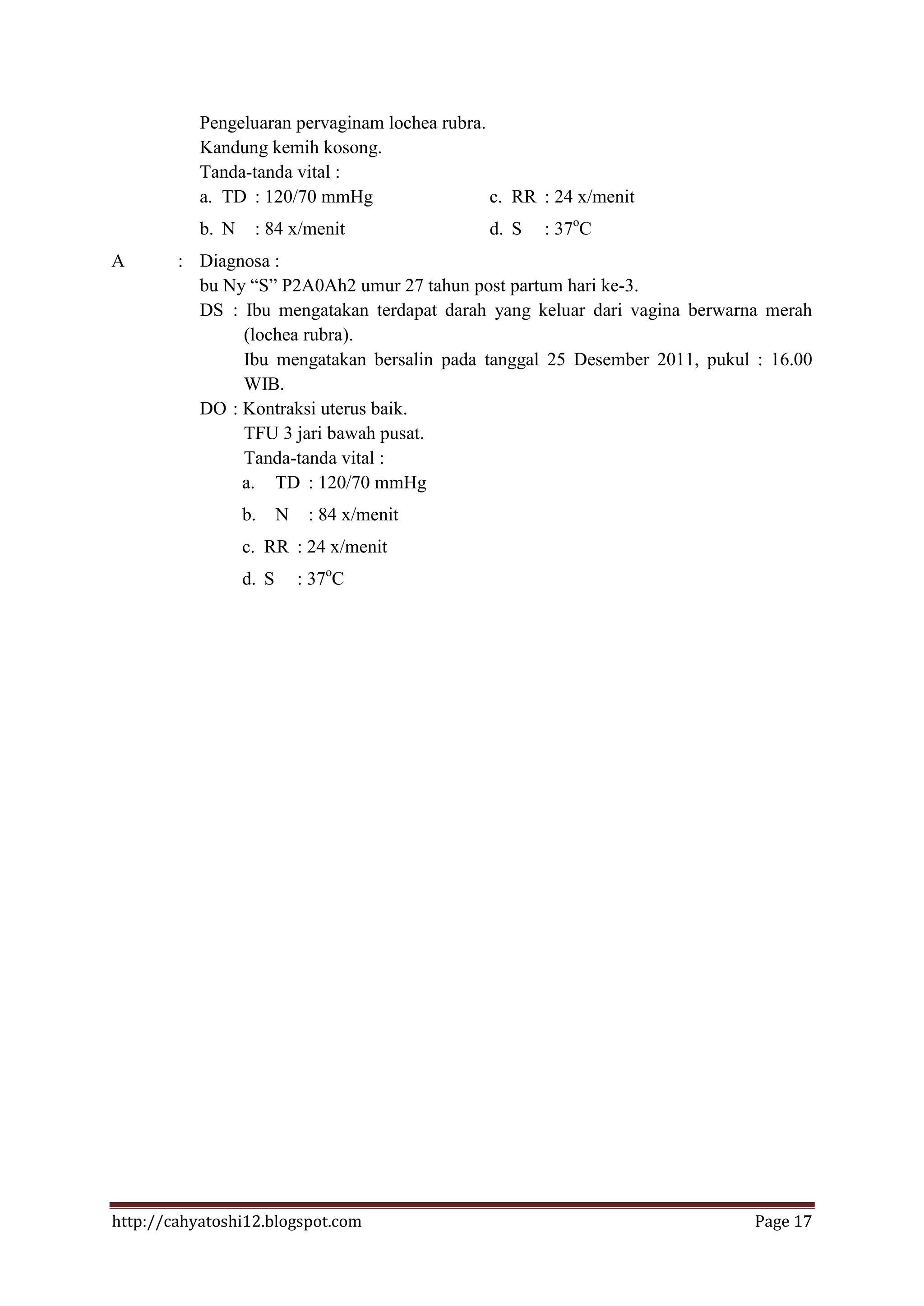 Pengeluaran pervaginam lochea rubra.
           Kandung kemih kosong.
           Tanda-tanda vital :
           a. TD : 120/70 mmHg                  c. RR : 24 x/menit
           b. N    : 84 x/menit                d. S   : 37oC
A       : Diagnosa :
          bu Ny “S” P2A0Ah2 umur 27 tahun post partum hari ke-3.
          DS : Ibu mengatakan terdapat darah yang keluar dari vagina berwarna merah
               (lochea rubra).
               Ibu mengatakan bersalin pada tanggal 25 Desember 2011, pukul : 16.00
               WIB.
          DO : Kontraksi uterus baik.
               TFU 3 jari bawah pusat.
               Tanda-tanda vital :
               a. TD : 120/70 mmHg
                  b.     N    : 84 x/menit
                  c. RR : 24 x/menit
                  d. S       : 37oC




http://cahyatoshi12.blogspot.com                                            Page 17
 