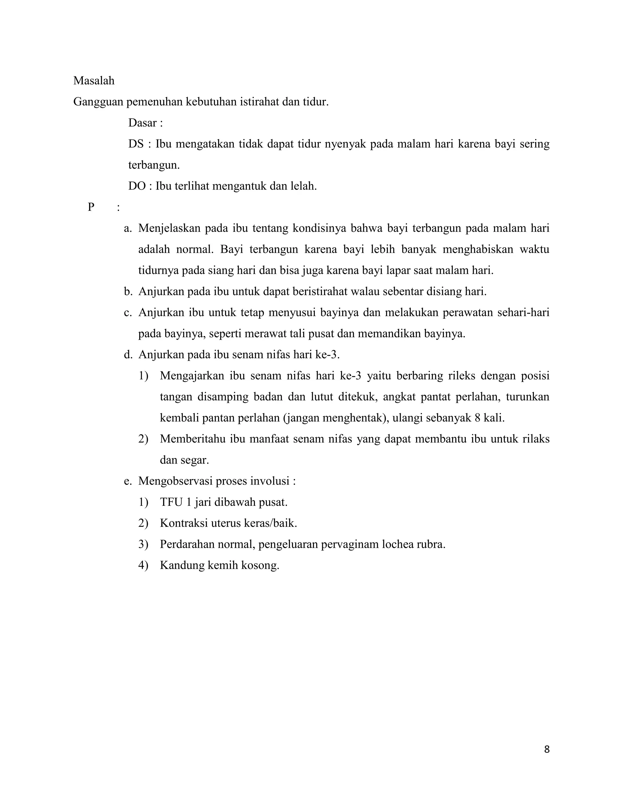 Masalah
Gangguan pemenuhan kebutuhan istirahat dan tidur.
              Dasar :
              DS : Ibu mengatakan tidak dapat tidur nyenyak pada malam hari karena bayi sering
              terbangun.
              DO : Ibu terlihat mengantuk dan lelah.
  P       :
              a. Menjelaskan pada ibu tentang kondisinya bahwa bayi terbangun pada malam hari
                adalah normal. Bayi terbangun karena bayi lebih banyak menghabiskan waktu
                tidurnya pada siang hari dan bisa juga karena bayi lapar saat malam hari.
              b. Anjurkan pada ibu untuk dapat beristirahat walau sebentar disiang hari.
              c. Anjurkan ibu untuk tetap menyusui bayinya dan melakukan perawatan sehari-hari
                pada bayinya, seperti merawat tali pusat dan memandikan bayinya.
              d. Anjurkan pada ibu senam nifas hari ke-3.
                1) Mengajarkan ibu senam nifas hari ke-3 yaitu berbaring rileks dengan posisi
                     tangan disamping badan dan lutut ditekuk, angkat pantat perlahan, turunkan
                     kembali pantan perlahan (jangan menghentak), ulangi sebanyak 8 kali.
                2) Memberitahu ibu manfaat senam nifas yang dapat membantu ibu untuk rilaks
                     dan segar.
              e. Mengobservasi proses involusi :
                1) TFU 1 jari dibawah pusat.
                2) Kontraksi uterus keras/baik.
                3) Perdarahan normal, pengeluaran pervaginam lochea rubra.
                4) Kandung kemih kosong.




                                                                                             8
 