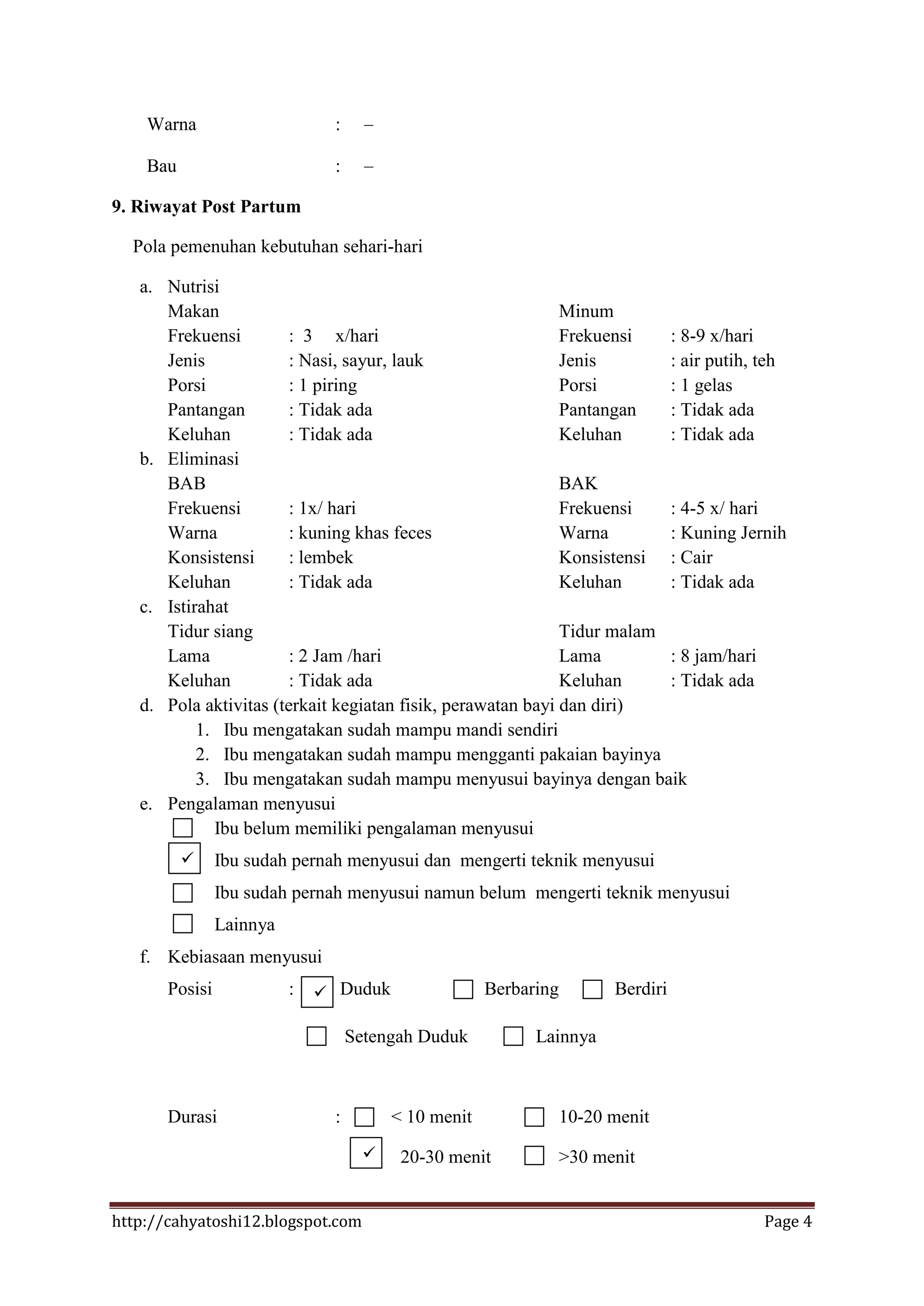 Warna                      :

    Bau                        :

9. Riwayat Post Partum

  Pola pemenuhan kebutuhan sehari-hari

   a. Nutrisi
      Makan                                                  Minum
      Frekuensi         : 3 x/hari                           Frekuensi   : 8-9 x/hari
      Jenis             : Nasi, sayur, lauk                  Jenis       : air putih, teh
      Porsi             : 1 piring                           Porsi       : 1 gelas
      Pantangan         : Tidak ada                          Pantangan   : Tidak ada
      Keluhan           : Tidak ada                          Keluhan     : Tidak ada
   b. Eliminasi
      BAB                                                    BAK
      Frekuensi         : 1x/ hari                           Frekuensi   : 4-5 x/ hari
      Warna             : kuning khas feces                  Warna       : Kuning Jernih
      Konsistensi       : lembek                             Konsistensi : Cair
      Keluhan           : Tidak ada                          Keluhan     : Tidak ada
   c. Istirahat
      Tidur siang                                            Tidur malam
      Lama              : 2 Jam /hari                        Lama        : 8 jam/hari
      Keluhan           : Tidak ada                          Keluhan     : Tidak ada
   d. Pola aktivitas (terkait kegiatan fisik, perawatan bayi dan diri)
           1. Ibu mengatakan sudah mampu mandi sendiri
           2. Ibu mengatakan sudah mampu mengganti pakaian bayinya
           3. Ibu mengatakan sudah mampu menyusui bayinya dengan baik
   e. Pengalaman menyusui
             Ibu belum memiliki pengalaman menyusui
               Ibu sudah pernah menyusui dan mengerti teknik menyusui
                Ibu sudah pernah menyusui namun belum mengerti teknik menyusui
                Lainnya
   f. Kebiasaan menyusui
       Posisi             :    Duduk                 Berbaring         Berdiri

                                   Setengah Duduk           Lainnya



       Durasi                  :         < 10 menit               10-20 menit
                                         20-30 menit             >30 menit


http://cahyatoshi12.blogspot.com                                                      Page 4
 