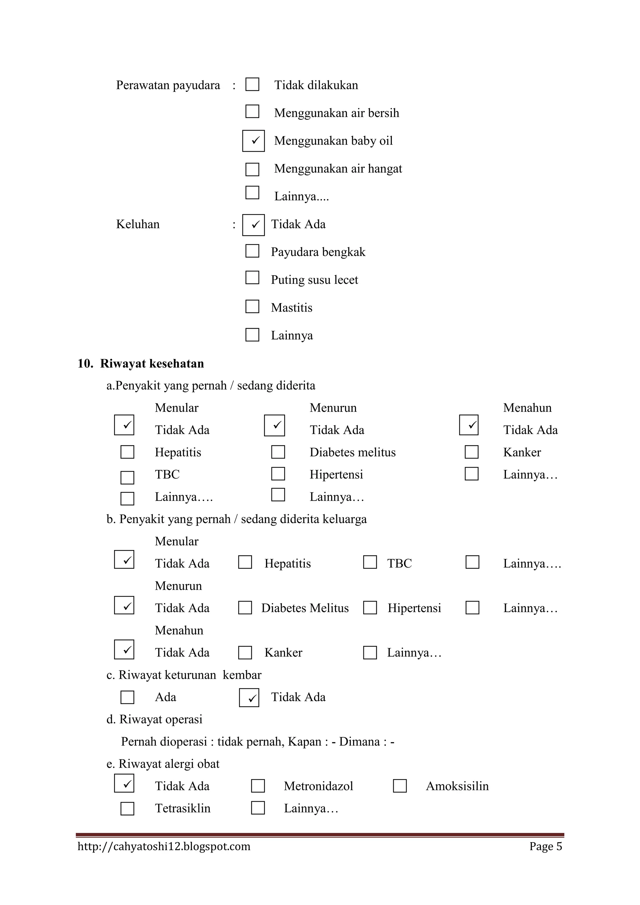 Perawatan payudara :              Tidak dilakukan

                                         Menggunakan air bersih

                                        Menggunakan baby oil

                                         Menggunakan air hangat

                                         Lainnya....

       Keluhan                :     Tidak Ada

                                        Payudara bengkak

                                        Puting susu lecet

                                        Mastitis

                                        Lainnya

10. Riwayat kesehatan
     a.Penyakit yang pernah / sedang diderita
              Menular                            Menurun                            Menahun
             Tidak Ada                         Tidak Ada                         Tidak Ada
              Hepatitis                          Diabetes melitus                   Kanker
              TBC                                Hipertensi                         Lainnya…
              Lainnya….                          Lainnya…
     b. Penyakit yang pernah / sedang diderita keluarga
              Menular
             Tidak Ada                Hepatitis               TBC                  Lainnya….
              Menurun
             Tidak Ada                Diabetes Melitus        Hipertensi           Lainnya…
              Menahun
             Tidak Ada                Kanker                  Lainnya…
     c. Riwayat keturunan kembar
              Ada                      Tidak Ada
     d. Riwayat operasi
        Pernah dioperasi : tidak pernah, Kapan : - Dimana : -
     e. Riwayat alergi obat
             Tidak Ada                      Metronidazol             Amoksisilin
              Tetrasiklin                    Lainnya…

http://cahyatoshi12.blogspot.com                                                        Page 5
 