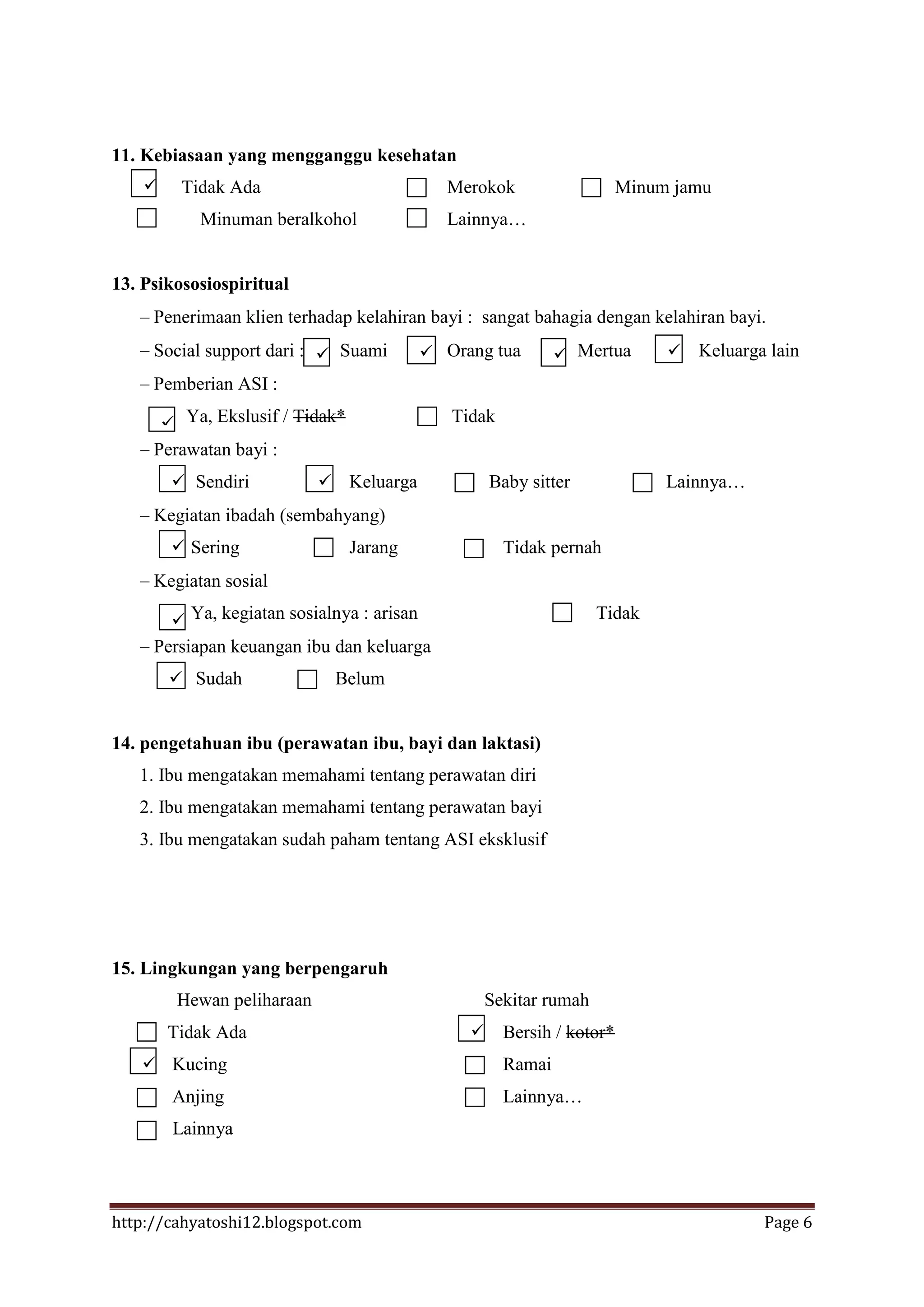11. Kebiasaan yang mengganggu kesehatan
         Tidak Ada                             Merokok                   Minum jamu
            Minuman beralkohol                  Lainnya…


13. Psikososiospiritual
     Penerimaan klien terhadap kelahiran bayi : sangat bahagia dengan kelahiran bayi.
     Social support dari :  Suami            Orang tua         Mertua          Keluarga lain
     Pemberian ASI :

         Ya, Ekslusif / Tidak*                 Tidak
     Perawatan bayi :
          Sendiri               Keluarga            Baby sitter              Lainnya…
     Kegiatan ibadah (sembahyang)
          Sering                 Jarang                Tidak pernah
     Kegiatan sosial

          Ya, kegiatan sosialnya : arisan                            Tidak
     Persiapan keuangan ibu dan keluarga
          Sudah                 Belum


14. pengetahuan ibu (perawatan ibu, bayi dan laktasi)
   1. Ibu mengatakan memahami tentang perawatan diri
   2. Ibu mengatakan memahami tentang perawatan bayi
   3. Ibu mengatakan sudah paham tentang ASI eksklusif




15. Lingkungan yang berpengaruh
          Hewan peliharaan                            Sekitar rumah
        Tidak Ada                                      Bersih / kotor*
    Kucing                                             Ramai
         Anjing                                         Lainnya…
         Lainnya




http://cahyatoshi12.blogspot.com                                                           Page 6
 