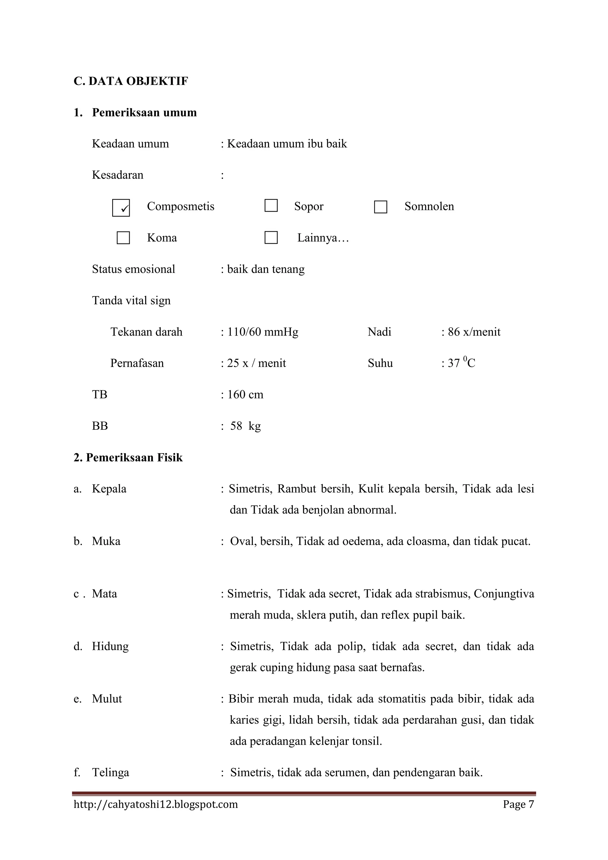 C. DATA OBJEKTIF

1. Pemeriksaan umum

   Keadaan umum              : Keadaan umum ibu baik

   Kesadaran                 :

              Composmetis                    Sopor                  Somnolen

               Koma                           Lainnya…

   Status emosional          : baik dan tenang

   Tanda vital sign

        Tekanan darah        : 110/60 mmHg                   Nadi           : 86 x/menit

        Pernafasan           : 25 x / menit                  Suhu           : 37 0C

   TB                        : 160 cm

   BB                        : 58 kg

2. Pemeriksaan Fisik

a. Kepala                    : Simetris, Rambut bersih, Kulit kepala bersih, Tidak ada lesi
                                 dan Tidak ada benjolan abnormal.

b. Muka                      : Oval, bersih, Tidak ad oedema, ada cloasma, dan tidak pucat.



c . Mata                     : Simetris, Tidak ada secret, Tidak ada strabismus, Conjungtiva
                                 merah muda, sklera putih, dan reflex pupil baik.

d. Hidung                    : Simetris, Tidak ada polip, tidak ada secret, dan tidak ada
                                 gerak cuping hidung pasa saat bernafas.

e. Mulut                     : Bibir merah muda, tidak ada stomatitis pada bibir, tidak ada
                                 karies gigi, lidah bersih, tidak ada perdarahan gusi, dan tidak
                                 ada peradangan kelenjar tonsil.

f. Telinga                   : Simetris, tidak ada serumen, dan pendengaran baik.

http://cahyatoshi12.blogspot.com                                                           Page 7
 
