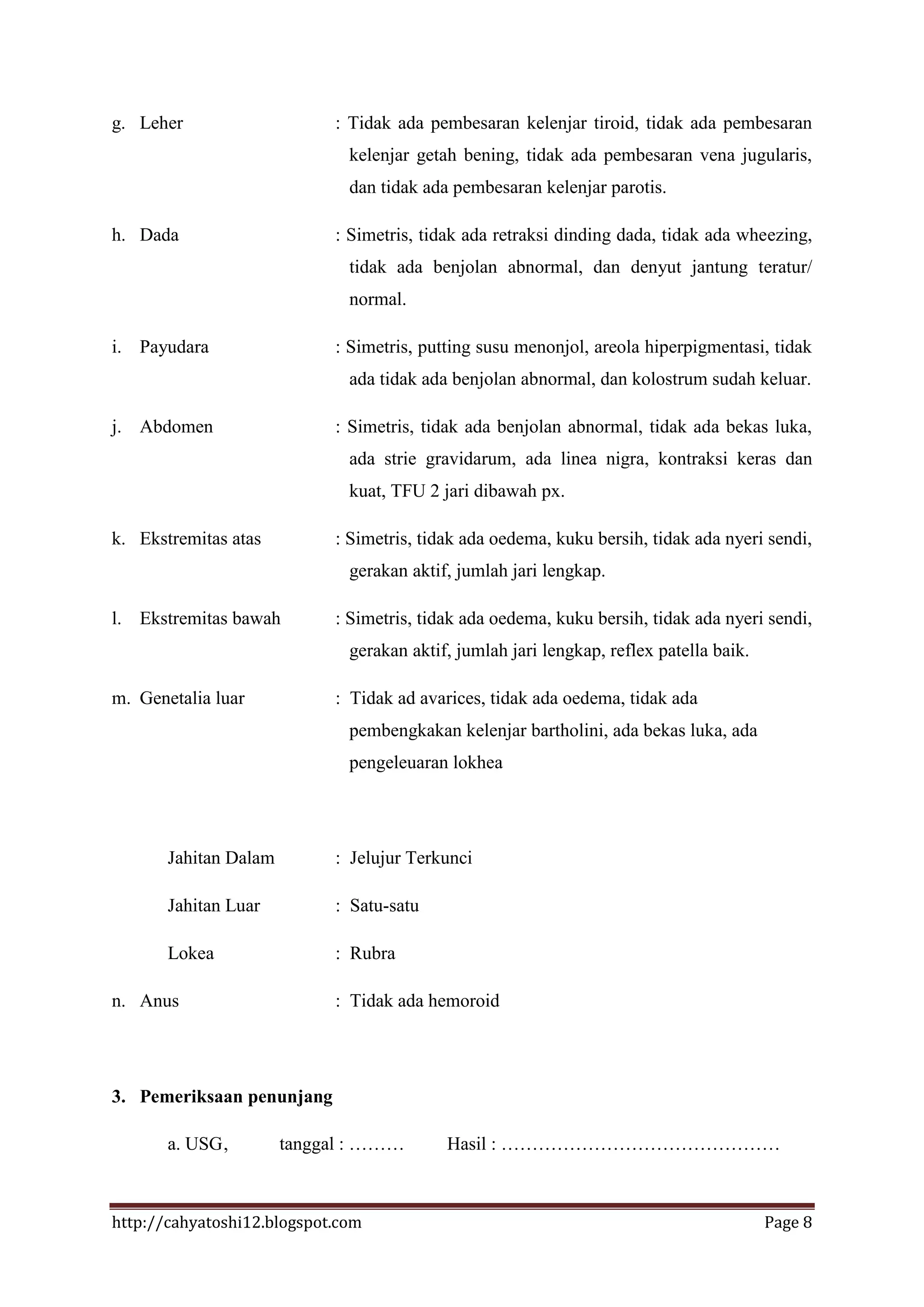 g. Leher                    : Tidak ada pembesaran kelenjar tiroid, tidak ada pembesaran
                              kelenjar getah bening, tidak ada pembesaran vena jugularis,
                              dan tidak ada pembesaran kelenjar parotis.

h. Dada                     : Simetris, tidak ada retraksi dinding dada, tidak ada wheezing,
                              tidak ada benjolan abnormal, dan denyut jantung teratur/
                              normal.

i. Payudara                 : Simetris, putting susu menonjol, areola hiperpigmentasi, tidak
                              ada tidak ada benjolan abnormal, dan kolostrum sudah keluar.

j. Abdomen                  : Simetris, tidak ada benjolan abnormal, tidak ada bekas luka,
                              ada strie gravidarum, ada linea nigra, kontraksi keras dan
                              kuat, TFU 2 jari dibawah px.

k. Ekstremitas atas         : Simetris, tidak ada oedema, kuku bersih, tidak ada nyeri sendi,
                              gerakan aktif, jumlah jari lengkap.

l. Ekstremitas bawah        : Simetris, tidak ada oedema, kuku bersih, tidak ada nyeri sendi,
                              gerakan aktif, jumlah jari lengkap, reflex patella baik.

m. Genetalia luar           : Tidak ad avarices, tidak ada oedema, tidak ada
                              pembengkakan kelenjar bartholini, ada bekas luka, ada
                              pengeleuaran lokhea




       Jahitan Dalam        : Jelujur Terkunci

       Jahitan Luar         : Satu-satu

       Lokea                : Rubra

n. Anus                     : Tidak ada hemoroid




3. Pemeriksaan penunjang

       a. USG ,        tanggal : ………       Hasil : ………………………………………



http://cahyatoshi12.blogspot.com                                                         Page 8
 