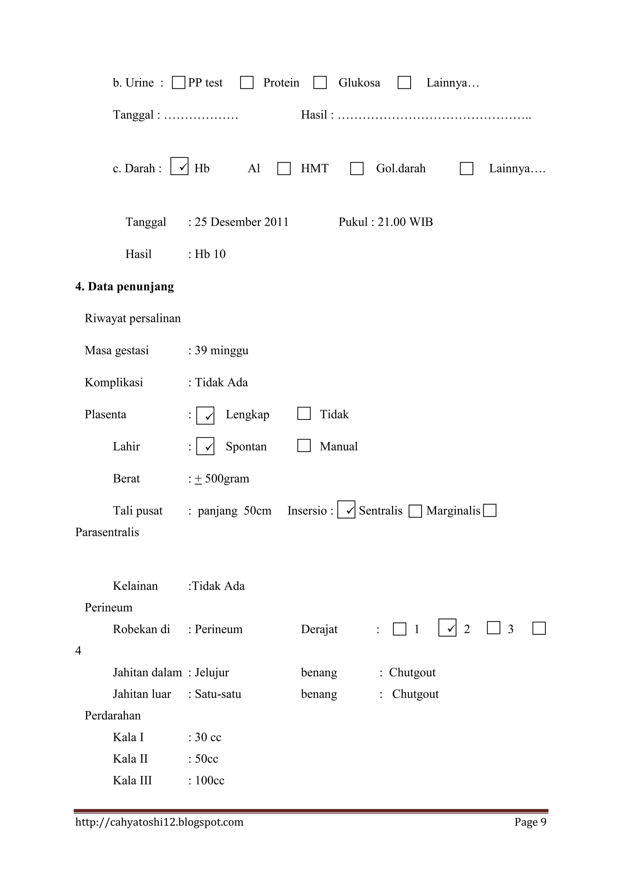 b. Urine :      PP test            Protein             Glukosa           Lainnya…

         Tanggal : ………………                             Hasil : ………………………………………..



         c. Darah :      Hb           Al             HMT             Gol.darah                Lainnya….



           Tanggal       : 25 Desember 2011                     Pukul : 21.00 WIB

           Hasil         : Hb 10

4. Data penunjang

    Riwayat persalinan

    Masa gestasi         : 39 minggu

    Komplikasi           : Tidak Ada

    Plasenta             :        Lengkap               Tidak

         Lahir           :        Spontan               Manual

         Berat           : + 500gram

         Tali pusat      : panjang 50cm         Insersio :  Sentralis            Marginalis
Parasentralis



         Kelainan        :Tidak Ada
    Perineum
         Robekan di      : Perineum                   Derajat         :      1        2         3
4
         Jahitan dalam : Jelujur                      benang           : Chutgout
         Jahitan luar    : Satu-satu                  benang           : Chutgout
    Perdarahan
         Kala I          : 30 cc
         Kala II         : 50cc
         Kala III        : 100cc


http://cahyatoshi12.blogspot.com                                                                     Page 9
 