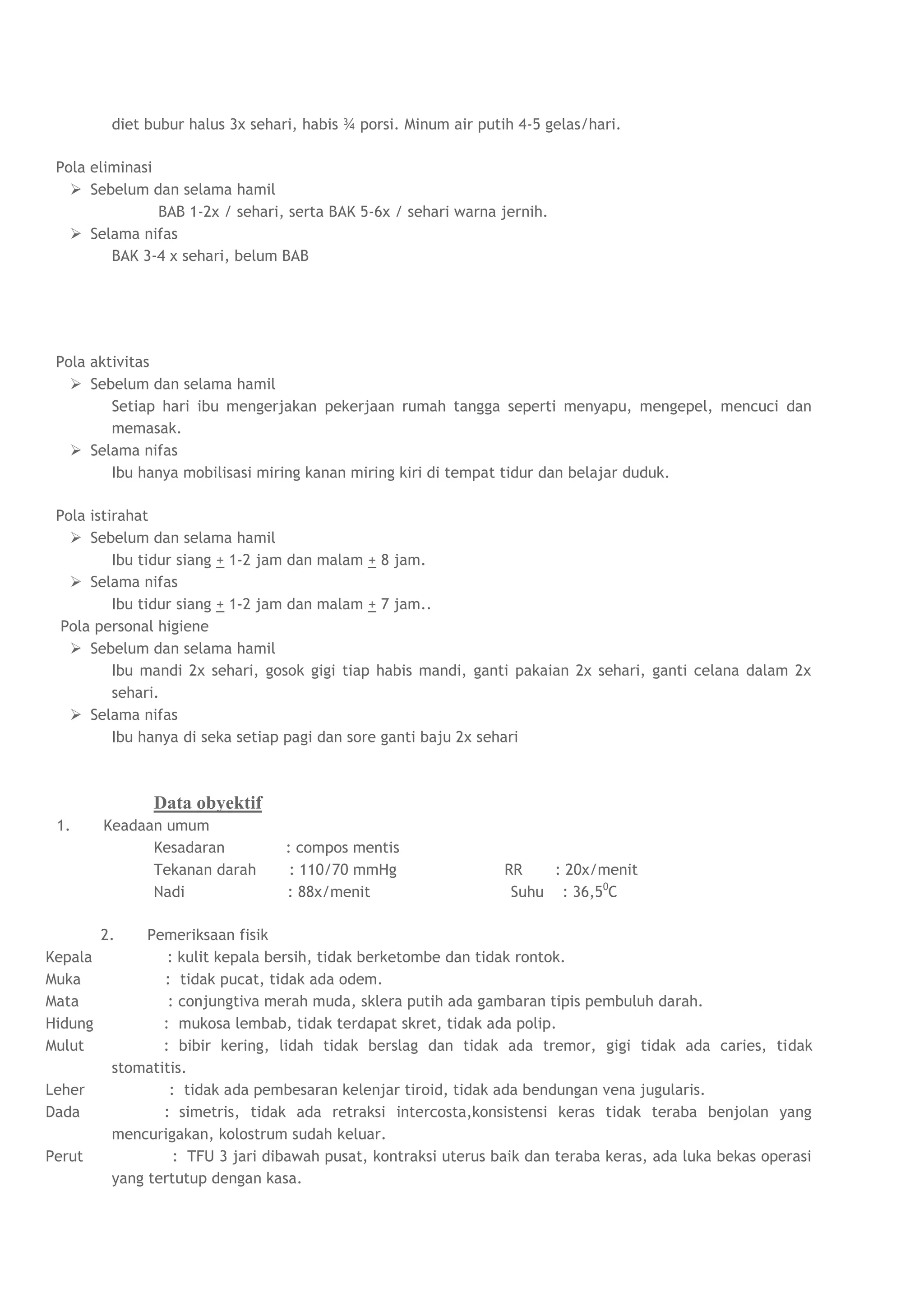 diet bubur halus 3x sehari, habis ¾ porsi. Minum air putih 4-5 gelas/hari.

 Pola eliminasi
    Sebelum dan selama hamil
                BAB 1-2x / sehari, serta BAK 5-6x / sehari warna jernih.
    Selama nifas
         BAK 3-4 x sehari, belum BAB




 Pola aktivitas
    Sebelum dan selama hamil
         Setiap hari ibu mengerjakan pekerjaan rumah tangga seperti menyapu, mengepel, mencuci dan
         memasak.
    Selama nifas
         Ibu hanya mobilisasi miring kanan miring kiri di tempat tidur dan belajar duduk.

 Pola istirahat
    Sebelum dan selama hamil
          Ibu tidur siang + 1-2 jam dan malam + 8 jam.
    Selama nifas
          Ibu tidur siang + 1-2 jam dan malam + 7 jam..
  Pola personal higiene
    Sebelum dan selama hamil
          Ibu mandi 2x sehari, gosok gigi tiap habis mandi, ganti pakaian 2x sehari, ganti celana dalam 2x
          sehari.
    Selama nifas
          Ibu hanya di seka setiap pagi dan sore ganti baju 2x sehari



                Data obyektif
 1.      Keadaan umum
               Kesadaran           : compos mentis
               Tekanan darah        : 110/70 mmHg                  RR    : 20x/menit
               Nadi                : 88x/menit                      Suhu : 36,50C

         2.    Pemeriksaan fisik
Kepala            : kulit kepala bersih, tidak berketombe dan tidak rontok.
Muka             : tidak pucat, tidak ada odem.
Mata              : conjungtiva merah muda, sklera putih ada gambaran tipis pembuluh darah.
Hidung           : mukosa lembab, tidak terdapat skret, tidak ada polip.
Mulut            : bibir kering, lidah tidak berslag dan tidak ada tremor, gigi tidak ada caries, tidak
          stomatitis.
Leher             : tidak ada pembesaran kelenjar tiroid, tidak ada bendungan vena jugularis.
Dada             : simetris, tidak ada retraksi intercosta,konsistensi keras tidak teraba benjolan yang
          mencurigakan, kolostrum sudah keluar.
Perut              : TFU 3 jari dibawah pusat, kontraksi uterus baik dan teraba keras, ada luka bekas operasi
          yang tertutup dengan kasa.
 