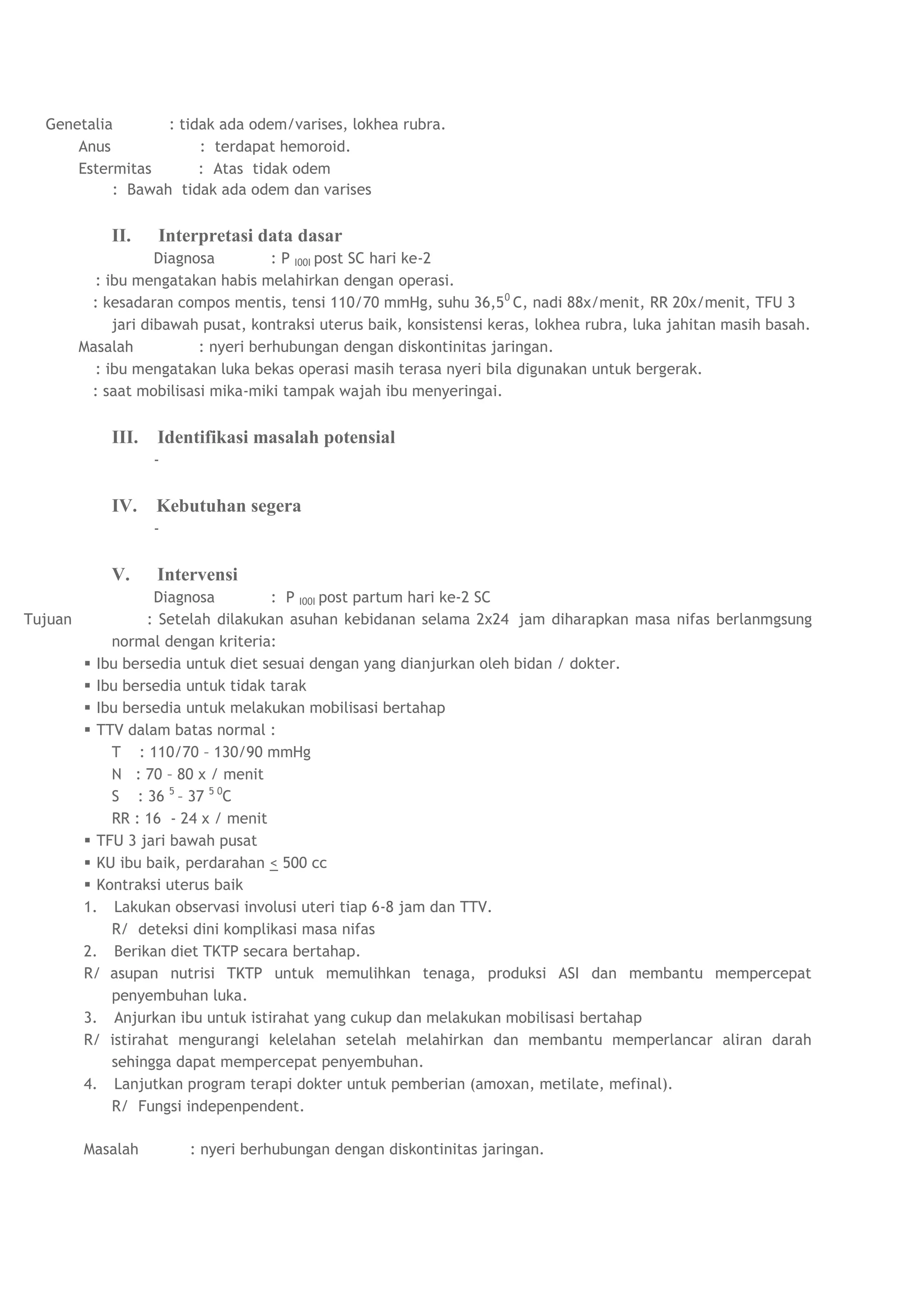 Genetalia       : tidak ada odem/varises, lokhea rubra.
      Anus             : terdapat hemoroid.
      Estermitas       : Atas tidak odem
           : Bawah tidak ada odem dan varises


             II.    Interpretasi data dasar
                     Diagnosa         : P I00I post SC hari ke-2
           : ibu mengatakan habis melahirkan dengan operasi.
          : kesadaran compos mentis, tensi 110/70 mmHg, suhu 36,5 0 C, nadi 88x/menit, RR 20x/menit, TFU 3
              jari dibawah pusat, kontraksi uterus baik, konsistensi keras, lokhea rubra, luka jahitan masih basah.
         Masalah           : nyeri berhubungan dengan diskontinitas jaringan.
           : ibu mengatakan luka bekas operasi masih terasa nyeri bila digunakan untuk bergerak.
          : saat mobilisasi mika-miki tampak wajah ibu menyeringai.


             III.   Identifikasi masalah potensial
                    -


             IV.    Kebutuhan segera
                    -


             V.     Intervensi
                   Diagnosa         : P I00I post partum hari ke-2 SC
Tujuan            : Setelah dilakukan asuhan kebidanan selama 2x24 jam diharapkan masa nifas berlanmgsung
             normal dengan kriteria:
          Ibu bersedia untuk diet sesuai dengan yang dianjurkan oleh bidan / dokter.
          Ibu bersedia untuk tidak tarak
          Ibu bersedia untuk melakukan mobilisasi bertahap
          TTV dalam batas normal :
             T : 110/70 – 130/90 mmHg
             N : 70 – 80 x / menit
             S : 36 5 – 37 5 0C
             RR : 16 - 24 x / menit
          TFU 3 jari bawah pusat
          KU ibu baik, perdarahan < 500 cc
          Kontraksi uterus baik
         1. Lakukan observasi involusi uteri tiap 6-8 jam dan TTV.
             R/ deteksi dini komplikasi masa nifas
         2. Berikan diet TKTP secara bertahap.
         R/ asupan nutrisi TKTP untuk memulihkan tenaga, produksi ASI dan membantu mempercepat
             penyembuhan luka.
         3. Anjurkan ibu untuk istirahat yang cukup dan melakukan mobilisasi bertahap
         R/ istirahat mengurangi kelelahan setelah melahirkan dan membantu memperlancar aliran darah
             sehingga dapat mempercepat penyembuhan.
         4. Lanjutkan program terapi dokter untuk pemberian (amoxan, metilate, mefinal).
             R/ Fungsi indepenpendent.

         Masalah         : nyeri berhubungan dengan diskontinitas jaringan.
 