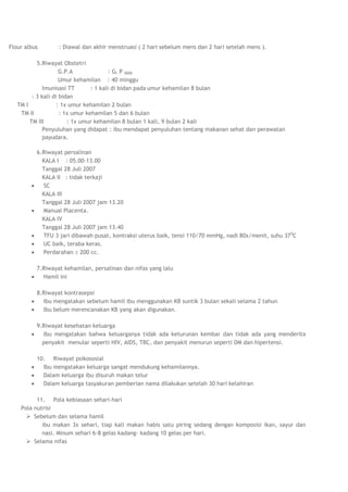 Flour albus       : Diawal dan akhir menstruasi ( 2 hari sebelum mens dan 2 hari setelah mens ).

           5.Riwayat Obstetri
                     G.P.A               : GI P 0000
                     Umur kehamilan : 40 minggu
              Imunisasi TT       : 1 kali di bidan pada umur kehamilan 8 bulan
         : 3 kali di bidan
   TM I             : 1x umur kehamilan 2 bulan
    TM II            : 1x umur kehamilan 5 dan 6 bulan
        TM III          : 1x umur kehamilan 8 bulan 1 kali, 9 bulan 2 kali
              Penyuluhan yang didapat : ibu mendapat penyuluhan tentang makanan sehat dan perawatan
              payudara.

          6.Riwayat persalinan
            KALA I : 05.00-13.00
            Tanggal 28 Juli 2007
            KALA II : tidak terkaji
            SC
            KALA III
            Tanggal 28 Juli 2007 jam 13.20
            Manual Placenta.
            KALA IV
            Tanggal 28 Juli 2007 jam 13.40
            TFU 3 jari dibawah pusat, kontraksi uterus baik, tensi 110/70 mmHg, nadi 80x/menit, suhu 37 0C
            UC baik, teraba keras.
            Perdarahan 200 cc.

          7.Riwayat kehamilan, persalinan dan nifas yang lalu
            Hamil ini

          8.Riwayat kontrasepsi
            Ibu mengatakan sebelum hamil ibu menggunakan KB suntik 3 bulan sekali selama 2 tahun
            Ibu belum merencanakan KB yang akan digunakan.

          9.Riwayat kesehatan keluarga
            Ibu mengatakan bahwa keluarganya tidak ada keturunan kembar dan tidak ada yang menderita
            penyakit menular seperti HIV, AIDS, TBC, dan penyakit menurun seperti DM dan hipertensi.

          10. Riwayat psikososial
            Ibu mengatakan keluarga sangat mendukung kehamilannya.
            Dalam keluarga ibu disuruh makan telur
            Dalam keluarga tasyakuran pemberian nama dilakukan setelah 30 hari kelahiran

          11. Pola kebiasaan sehari-hari
    Pola nutrisi
       Sebelum dan selama hamil
            ibu makan 3x sehari, tiap kali makan habis satu piring sedang dengan komposisi ikan, sayur dan
            nasi. Minum sehari 6-8 gelas kadang- kadang 10 gelas per hari.
       Selama nifas
 