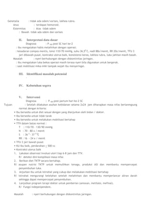 Genetalia       : tidak ada odem/varises, lokhea rubra.
      Anus             : terdapat hemoroid.
      Estermitas       : Atas tidak odem
           : Bawah tidak ada odem dan varises


             II.    Interpretasi data dasar
                     Diagnosa         : P I00I post SC hari ke-2
           : ibu mengatakan habis melahirkan dengan operasi.
          : kesadaran compos mentis, tensi 110/70 mmHg, suhu 36,5 0 C, nadi 88x/menit, RR 20x/menit, TFU 3
              jari dibawah pusat, kontraksi uterus baik, konsistensi keras, lokhea rubra, luka jahitan masih basah.
         Masalah           : nyeri berhubungan dengan diskontinitas jaringan.
           : ibu mengatakan luka bekas operasi masih terasa nyeri bila digunakan untuk bergerak.
          : saat mobilisasi mika-miki tampak wajah ibu menyeringai.


             III.   Identifikasi masalah potensial
                    -


             IV.    Kebutuhan segera
                    -


             V.     Intervensi
                   Diagnosa         : P I00I post partum hari ke-2 SC
Tujuan            : Setelah dilakukan asuhan kebidanan selama 2x24 jam diharapkan masa nifas berlanmgsung
             normal dengan kriteria:
          Ibu bersedia untuk diet sesuai dengan yang dianjurkan oleh bidan / dokter.
          Ibu bersedia untuk tidak tarak
          Ibu bersedia untuk melakukan mobilisasi bertahap
          TTV dalam batas normal :
             T : 110/70 – 130/90 mmHg
             N : 70 – 80 x / menit
             S : 36 5 – 37 5 0C
             RR : 16 - 24 x / menit
          TFU 3 jari bawah pusat
          KU ibu baik, perdarahan < 500 cc
          Kontraksi uterus baik
         1. Lakukan observasi involusi uteri tiap 6-8 jam dan TTV.
             R/ deteksi dini komplikasi masa nifas
         2. Berikan diet TKTP secara bertahap.
         R/ asupan nutrisi TKTP untuk memulihkan tenaga, produksi ASI dan membantu mempercepat
             penyembuhan luka.
         3. Anjurkan ibu untuk istirahat yang cukup dan melakukan mobilisasi bertahap
         R/ istirahat mengurangi kelelahan setelah melahirkan dan membantu memperlancar aliran darah
             sehingga dapat mempercepat penyembuhan.
         4. Lanjutkan program terapi dokter untuk pemberian (amoxan, metilate, mefinal).
             R/ Fungsi indepenpendent.

         Masalah         : nyeri berhubungan dengan diskontinitas jaringan.
 