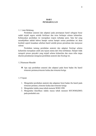1

BAB I
PENDAHULUAN

1.1 Latar Belakang
Perubahan anatomi dan adaptasi pada perempuan hamil sebagian besar
sudah terjadi segera setelah fertilisasi dan terus berlanjut selama kehamilan.
Kebanyakan perubahan ini merupakan respon terhadap janin. Satu hal yang
menabjubkan adalah bahwa hampir semua hampir semua perubahan ini akan
kembali seperti keaadaan sebelum hamil setelah proses persalinan dan menyusui
selesai.
Perubahan tentang perubahan anatomi dan adaptasi fisiologi selama
kehamilan merupakan salah satu tujuan utama dari ilmu kebidanan. Hampir tidak
mengerti proses penyakit yang terjadi selama kehamilan dan masa nifas tanpa
disertai pemahaman mengenai perubahan anatomi dan fisiologi ini.

1.2 Rumusan Masalah
 Apa saja perubahan anatomi dan adaptasi pada berat badan ibu hamil
trimester pertama,trimester kedua dan trimester ketiga

1.3 Tujuan
1. Mengetahui perubahan anatomi dan adapatasi berat badan ibu hamil pada
trimester pertama ,trimester kedua dan trimester ketiga
2. Mengetahui indeks masa tubuh menurut WHO 1998
3. Mengetahui klasifikasi indeks massa tubuh menurut IOF,WHO(2005)
pada penduduk asia

 