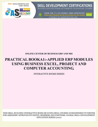ONLINE CENTER OF BUSINESS ERP AND MIS
PRACTICAL BOOKA1:-APPLIED ERP MODULES
USING BUSINESS EXCEL, PROJECT AND
COMPUTER ACCOUNTING.
INTERACTIVE BOOKS SERIES
THIS SKILL BUILDING INTERACTIVE BOOK OR GUIDE (SKILL COURSE) IS REGISTERED TO WRITER
FOR ASKEDEMY APPROVED STUDENTS, MEMBERS AND PARTNERS. GLOBAL SKILL DEVELOPMENT
EDUCATION SERIES (2021)
 