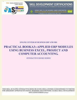 ONLINE CENTER OF BUSINESS ERP AND MIS
PRACTICAL BOOKA3:-APPLIED ERP MODULES
USING BUSINESS EXCEL, PROJECT AND
COMPUTER ACCOUNTING.
INTERACTIVE BOOKS SERIES
THIS SKILL BUILDING INTERACTIVE BOOK OR GUIDE (SKILL COURSE) IS REGISTERED TO WRITER
FOR ASKEDEMY APPROVED STUDENTS, MEMBERS AND PARTNERS. GLOBAL SKILL DEVELOPMENT
EDUCATION SERIES (2021)
 
