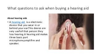 What questions to ask when buying a hearing aid
About hearing aids
• A hearing aid is a electronic
device that you wear in or
behind your ear.This device are
very usefull that person they
loss hearing.A hearing aid makes
three basic part
microphone,amplifire and
speaker.
 
