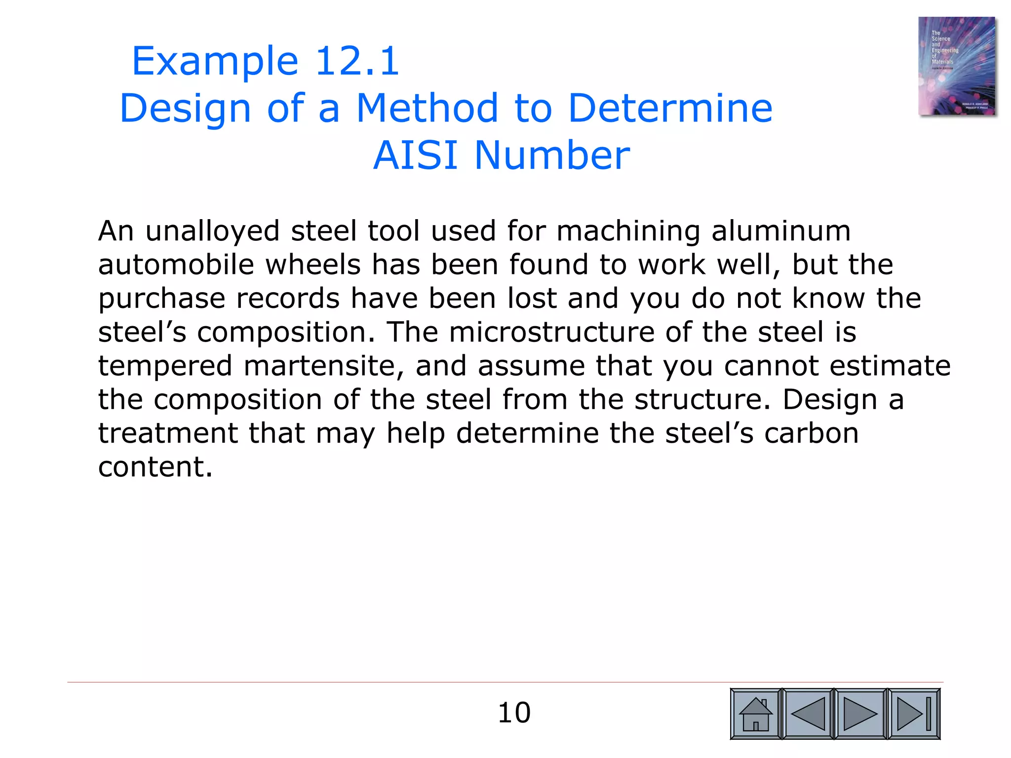 Example 12.1
 Design of a Method to Determine
              AISI Number
An unalloyed steel tool used for machining aluminum
automobile wheels has been found to work well, but the
purchase records have been lost and you do not know the
steel’s composition. The microstructure of the steel is
tempered martensite, and assume that you cannot estimate
the composition of the steel from the structure. Design a
treatment that may help determine the steel’s carbon
content.




                          10
 