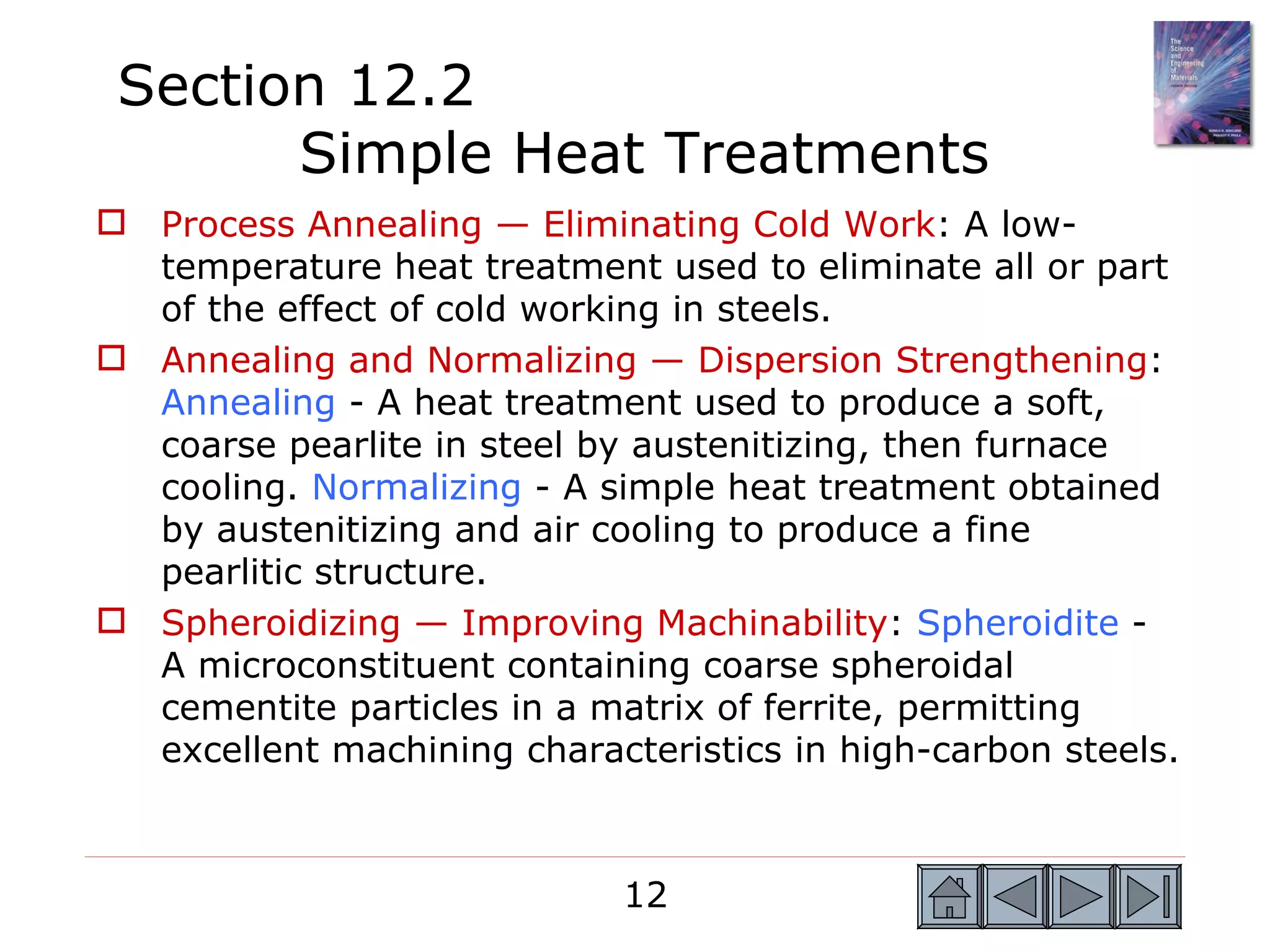 Section 12.2
       Simple Heat Treatments
 Process Annealing — Eliminating Cold Work: A low-
  temperature heat treatment used to eliminate all or part
  of the effect of cold working in steels.
 Annealing and Normalizing — Dispersion Strengthening:
  Annealing - A heat treatment used to produce a soft,
  coarse pearlite in steel by austenitizing, then furnace
  cooling. Normalizing - A simple heat treatment obtained
  by austenitizing and air cooling to produce a fine
  pearlitic structure.
 Spheroidizing — Improving Machinability: Spheroidite -
  A microconstituent containing coarse spheroidal
  cementite particles in a matrix of ferrite, permitting
  excellent machining characteristics in high-carbon steels.



                             12
 