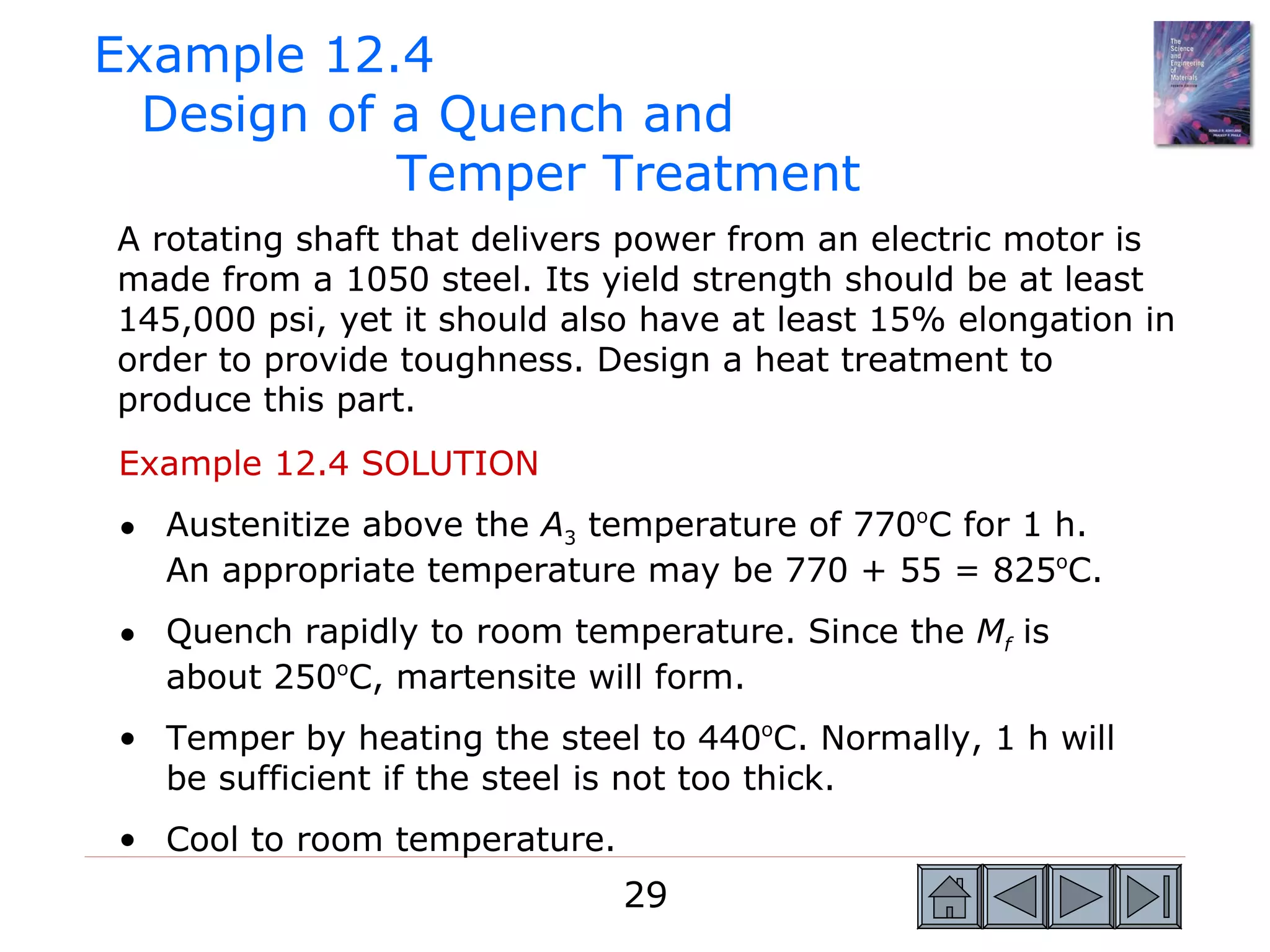Example 12.4
  Design of a Quench and
            Temper Treatment
A rotating shaft that delivers power from an electric motor is
made from a 1050 steel. Its yield strength should be at least
145,000 psi, yet it should also have at least 15% elongation in
order to provide toughness. Design a heat treatment to
produce this part.
Example 12.4 SOLUTION
• Austenitize above the A3 temperature of 770oC for 1 h.
  An appropriate temperature may be 770 + 55 = 825oC.
• Quench rapidly to room temperature. Since the Mf is
  about 250oC, martensite will form.
• Temper by heating the steel to 440oC. Normally, 1 h will
  be sufficient if the steel is not too thick.
• Cool to room temperature.
                              29
 