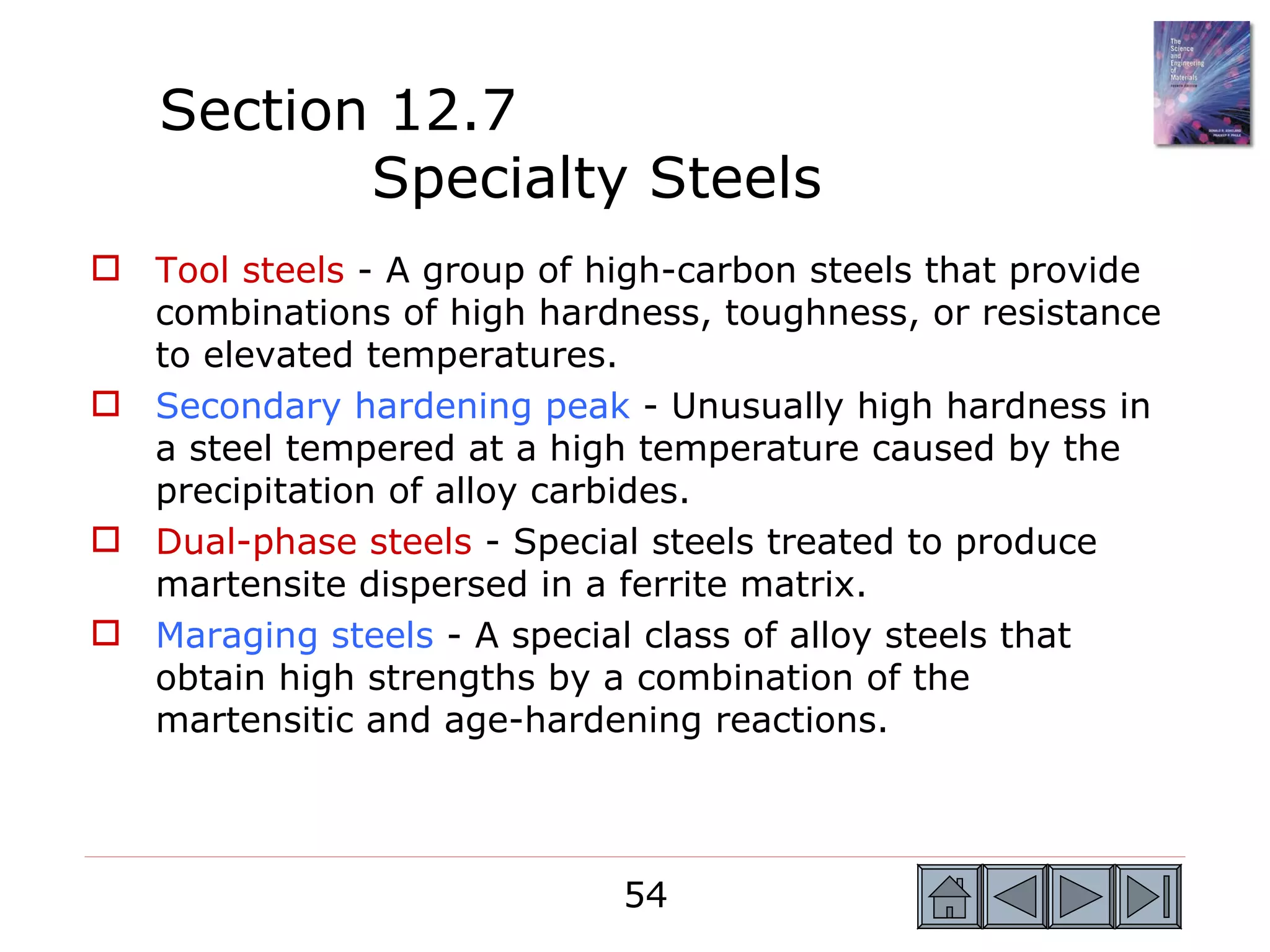 Section 12.7
          Specialty Steels
 Tool steels - A group of high-carbon steels that provide
  combinations of high hardness, toughness, or resistance
  to elevated temperatures.
 Secondary hardening peak - Unusually high hardness in
  a steel tempered at a high temperature caused by the
  precipitation of alloy carbides.
 Dual-phase steels - Special steels treated to produce
  martensite dispersed in a ferrite matrix.
 Maraging steels - A special class of alloy steels that
  obtain high strengths by a combination of the
  martensitic and age-hardening reactions.



                            54
 