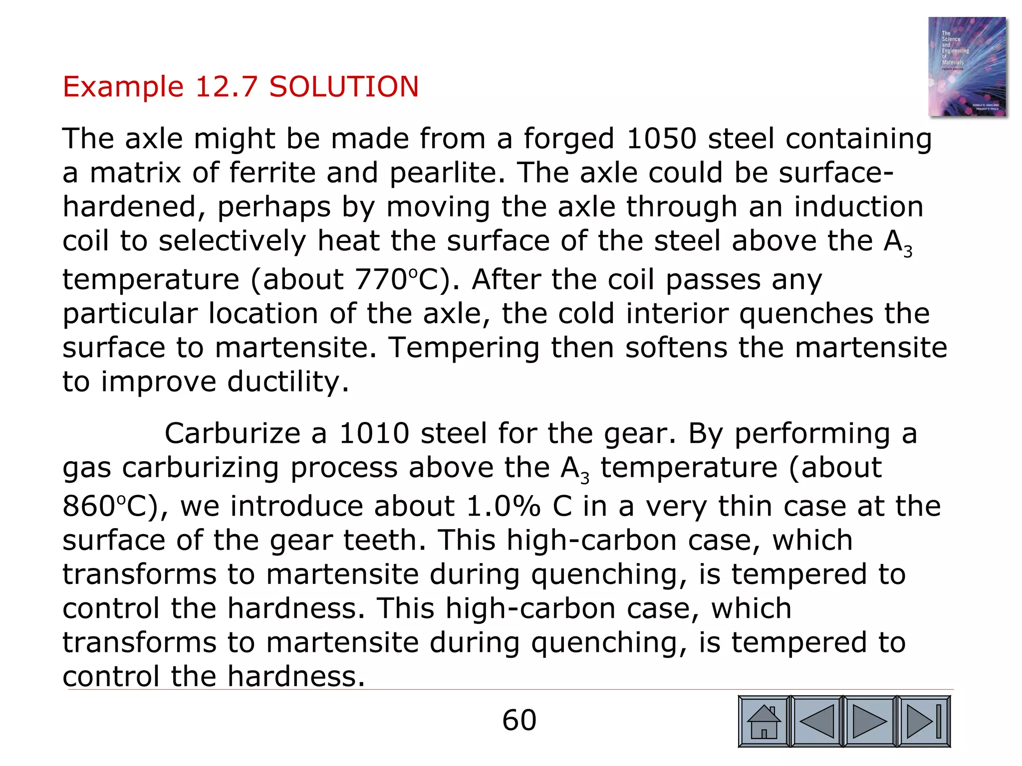 Example 12.7 SOLUTION
The axle might be made from a forged 1050 steel containing
a matrix of ferrite and pearlite. The axle could be surface-
hardened, perhaps by moving the axle through an induction
coil to selectively heat the surface of the steel above the A3
temperature (about 770oC). After the coil passes any
particular location of the axle, the cold interior quenches the
surface to martensite. Tempering then softens the martensite
to improve ductility.
       Carburize a 1010 steel for the gear. By performing a
gas carburizing process above the A3 temperature (about
860oC), we introduce about 1.0% C in a very thin case at the
surface of the gear teeth. This high-carbon case, which
transforms to martensite during quenching, is tempered to
control the hardness. This high-carbon case, which
transforms to martensite during quenching, is tempered to
control the hardness.
                               60
 