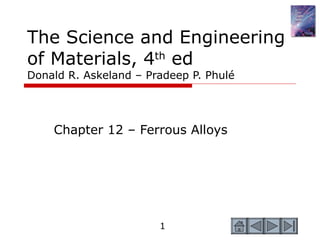 The Science and Engineering
of Materials, 4th ed
Donald R. Askeland – Pradeep P. Phulé




    Chapter 12 – Ferrous Alloys




                       1
 