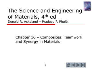 1
The Science and Engineering
of Materials, 4th ed
Donald R. Askeland – Pradeep P. Phulé
Chapter 16 – Composites: Teamwork
and Synergy in Materials
 