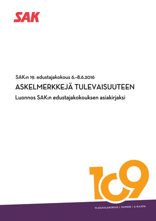 SAK:n edustajakokousasiakirja 1
ASKELMERKKEJÄ TULEVAISUUTEEN
SAK:n 19. edustajakokous
Tampere 6.- 8.6.2016
Lukijalle
Kädessäsi on SAK:n edustajakokouksen asiakirja, jossa määritellään SAK:n peri-
aatteelliset linjaukset lähivuosien toiminnalle. SAK:n edustajakokous on tehnyt
luonnokseen joitakin muutoksia 8. kesäkuuta 2016.
Asiakirjan alussa vastaamme kysymykseen, miksi ammattiyhdistysliike on ole-
massa ja miten se ajaa työntekijän asiaa niin Suomessa kuin kansainvälisestikin.
Kaksi seuraavaa lukua perustuvat siihen, että ammattiyhdistysliike on työn liike.
Työn tekeminen, työstä syntyvä hyvinvointi, työstä saatava palkka ja työhön pe-
rustuva sosiaaliturva ovat ammattiyhdistysliikkeen toiminnan punainen lanka.
Työn tekemisen pitää olla turvallista ja kaikilla työntekijöillä on oikeus hyvään
työhön.
Sen jälkeen pohdimme, mitä sitten kun työtä ei ole? Meidän mielestämme kaikilla
työntekijöillä on oikeus kohtuulliseen toimeentuloon silloinkin, kun palkka ei
syystä tai toisesta juokse. Tämä työhön perustuva sosiaaliturva on olennainen osa
suomalaista hyvinvointivaltiota.
Asiakirjan lopussa keskitymme kysymykseen, mitä pitää tehdä, jotta työtä syn-
tyisi. Ammattiyhdistysliikkeen keskeisenä tavoitteena on parantaa työllisyyttä ja
päästä lopulta siihen, että jokainen työkykyinen- ja ikäinen voisi osallistua omalla
työpanoksellaan yhteiskuntamme kehittämiseen.
 