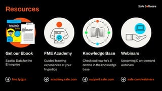 Resources
Get our Ebook
Spatial Data for the
Enterprise
fme.ly/gzc
FME Academy
Guided learning
experiences at your
ﬁngertips
academy.safe.com
Knowledge Base
Check out how-to’s &
demos in the knowledge
base
support.safe.com
Webinars
Upcoming & on-demand
webinars
safe.com/webinars
 