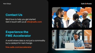 Contact Us
Next Steps
We’d love to help you get started.
Get in touch with us at info@safe.com
Experience the
FME Accelerator
A world where data is not just a commodity
but a catalyst for real change.
fme.safe.com/accelerator
 