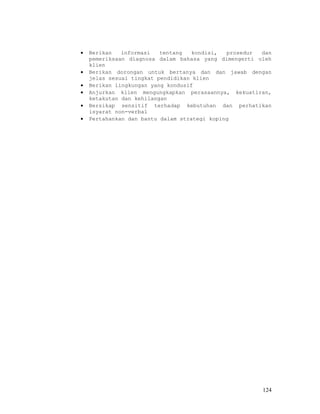 •   Berikan   informasi   tentang   kondisi,  prosedur dan
    pemeriksaan diagnosa dalam bahasa yang dimengerti oleh
    klien
•   Berikan dorongan untuk bertanya dan dan jawab dengan
    jelas sesuai tingkat pendidikan klien
•   Berikan lingkungan yang kondusif
•   Anjurkan klien mengungkapkan perasaannya, kekuatiran,
    ketakutan dan kehilangan
•   Bersikap sensitif terhadap kebutuhan dan perhatikan
    isyarat non-verbal
•   Pertahankan dan bantu dalam strategi koping




                                                       124
 