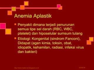 Anemia Aplastik
 Penyakit dimana terjadi penurunan
semua tipe sel darah (RBC, WBC,
platelet) dan hiposelular sumsum tulang
 Etiologi: Kongenital (sindrom Fanconi),
Didapat (agen kimia, toksin, obat,
idiopatik, kehamilan, radiasi, infeksi virus
dan bakteri)
03/05/16http://www.materi-x2.blogspot.co.id
 