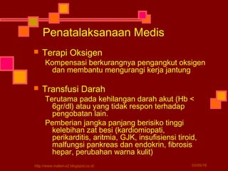 Penatalaksanaan Medis
 Terapi Oksigen
Kompensasi berkurangnya pengangkut oksigen
dan membantu mengurangi kerja jantung
 Transfusi Darah
Terutama pada kehilangan darah akut (Hb <
6gr/dl) atau yang tidak respon terhadap
pengobatan lain.
Pemberian jangka panjang berisiko tinggi
kelebihan zat besi (kardiomiopati,
perikarditis, aritmia, GJK, insufisiensi tiroid,
malfungsi pankreas dan endokrin, fibrosis
hepar, perubahan warna kulit)
03/05/16http://www.materi-x2.blogspot.co.id
 