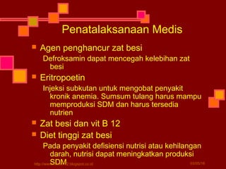  Agen penghancur zat besi
Defroksamin dapat mencegah kelebihan zat
besi
 Eritropoetin
Injeksi subkutan untuk mengobat penyakit
kronik anemia. Sumsum tulang harus mampu
memproduksi SDM dan harus tersedia
nutrien
 Zat besi dan vit B 12
 Diet tinggi zat besi
Pada penyakit defisiensi nutrisi atau kehilangan
darah, nutrisi dapat meningkatkan produksi
SDM
Penatalaksanaan Medis
03/05/16http://www.materi-x2.blogspot.co.id
 