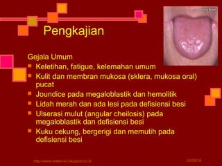 Pengkajian
Gejala Umum
 Keletihan, fatigue, kelemahan umum
 Kulit dan membran mukosa (sklera, mukosa oral)
pucat
 Joundice pada megaloblastik dan hemolitik
 Lidah merah dan ada lesi pada defisiensi besi
 Ulserasi mulut (angular cheilosis) pada
megaloblastik dan defisiensi besi
 Kuku cekung, bergerigi dan memutih pada
defisiensi besi
03/05/16http://www.materi-x2.blogspot.co.id
 